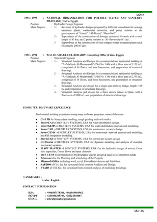 AGM5
Mar-16
1994 - 1999 : NATIONAL ORGANIZATION FOR POTABLE WATER AND SANITARY
DRAINAGE (Cairo, Egypt)
Position : Hydraulic Design Engineer
Main Projects : 1- Revision of hydraulic designs prepared by different consultants for sewage
treatment plants, wastewater networks, and pump stations at the
governorates of “Assuit”, “Al-Menia”, “Bani-Suif”.
2- Supervision of the construction of Sewage treatment Network with a total
length of 45 km, and 5 pump stations at “Al-Hawamdiyah” city.
3 Supervision of the construction of four compact water treatment plants each
of capacity 200 m3
/day.
1992 - 1994 : Prof. Dr. SHAKER EL-BEHAIRY Consulting Office (Cairo, Egypt)
Position : Structural Engineer
Main Projects : 1- Structural Analysis and Design for a commercial and residential building at
“Al-Madinah Al-Munawarah” (Plot No. 140) with a floor area of 1150 m2,
comprised of 16 floors, and two basements, and preparation of structural
drawings.
2- Structural Analysis and Design for a commercial and residential building at
“Al-Madinah Al-Munawarah” (Plot No. 139) with a floor area of 2330 m2,
comprised of 16 floors, and three basements, and preparation of structural
drawings.
3- Structural Analysis and design for a single span railway bridge, length = 65
m, and preparation of structural drawings.
4- Structural Analysis and design for a three stories palace in Qatar, with a
floor area of 5000 m2
, and preparation of structural drawings.
COMPUTER SOFTWARE EXPERIENCE
Professional working experience using many software programs, some of them are:
 Civil 3D for Survey data handling, rough grading and earth works
 WaterCAD of BENTLEY SYSTEMS, USA for water distribution design.
 WaterGEMS of BENTLEY SYSTEMS, USA for water distribution analysis and modelling.
 SewerCAD of BENTLEY SYSTEMS, USA for wastewater network design.
 SewerGEMS of BENTLEY SYSTEMS, USA for wastewater network analysis and modeling,
and GIS integration modeling.
 StormCAD of BENTLEY SYSTEMS, USA for stormwater system design
 CivilStorm of BENTLEY SYSTEMS, USA for dynamic modeling and analysis of complex
stormwater systems.
 FLOW MASTER of BENTLEY SYSTEMS, USA For the hydraulic design of sewers, Grate
inlet capacities, Gutter flows and open channels
 WIN TR-55 for preparation of Hydrographs used in design & analysis of detention ponds
 Primavera for the Planning and scheduling of the Projects
 Microsoft Office including word, excel, PowerPoint Access and Publisher.
 SAP2000 of CSI, Inc for structural finite element Analysis and Design.
 ETABS of CSI, Inc. for structural finite element analysis of multistory buildings.
LANGUAGES :
Arabic, English
CONTACT INFORMATION
KSA : +966507178300, +966569901962
EGYPT : +201001205787, +20224340887
EMAIL : ashrafgomah@gmail.com
 