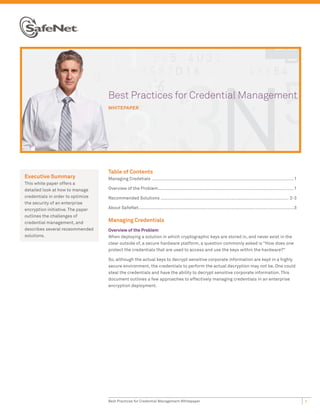 Be
                                   Best Practices for Credential Management
                                   WHIT
                                   WHITEPAPER




                                   Table of Contents
Executive Summary                  Managing Credetials .............................................................................................................1
This white paper offers a
detailed look at how to manage     Overview of the Problem........................................................................................................1
credentials in order to optimize   Recommended Solutions .................................................................................................. 2-3
the security of an enterprise
encryption initiative. The paper   About SafeNet.......................................................................................................................3
outlines the challenges of
credential management, and         Managing Credentials
describes several receommended     Overview of the Problem
solutions.                         When deploying a solution in which cryptographic keys are stored in, and never exist in the
                                   clear outside of, a secure hardware platform, a question commonly asked is “How does one
                                   protect the credentials that are used to access and use the keys within the hardware?”

                                   So, although the actual keys to decrypt sensitive corporate information are kept in a highly
                                   secure environment, the credentials to perform the actual decryption may not be. One could
                                   steal the credentials and have the ability to decrypt sensitive corporate information. This
                                   document outlines a few approaches to effectively managing credentials in an enterprise
                                   encryption deployment.




                                   Best Practices for Credential Management Whitepaper                                                                                     1
 