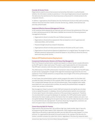 Consider All Access Points
Organizations need to ensure that access to all sensitive information is authenticated,
whether the information resides on premise or in the cloud. Organizations should implement
the same security mechanisms for cloud resources as they would for remote access to the
corporate network.

In addition, organizations should deploy security mechanisms to ensure that users accessing
network resources from their mobile consumer devices (e.g., tablets, smart phones) are
securely authenticated.

Implement Effective Password Management Policies
In all instances where passwords are required, such as to ensure the authenticity of the user
or when setting passwords for CBA tokens, SafeNet recommends the following password
management practices:

  •	 Organizations should not allow the use of default passwords.

  •	 Organizations should enforce passwords that are based on a mix of uppercase and
     lowercase letters, and numbers.

  •	 Password length should be at least 8 characters.

  •	 Organizations should not allow passwords that are the same as the user’s name.

  •	 Organizations should enforce password replacement on a regular basis. The length of time
     between password replacements should be based on risk profile but should be done at
     least once every three months.

Robust OTP Authentication Deployment
Complement Authentication Solution with Robust Key Management
One-Time Password authentication systems are based on a shared secret, usually referred to
as the OTP seed (or token seed value). This seed is used to generate the one-time passcode.
The OTP seed is stored on both the token and the authentication management system.

The effectiveness of the OTP authentication mechanism relies on the secrecy of the OTP seed,
as well as the cryptographic strength of the algorithm employed to generate the one-time
password. If one of these elements is compromised, the strength of the entire authentication
solution is weakened.

In most cases, the authentication system vendor programs the seeds into the token and
provides the token information to the customer. When the token is assigned to a user, the
link is established between the user and the authenticator. These assigned token seeds,
associated with user authentication profiles, are used by the authentication manager to
control user access to information.

Key management helps to prevent insider theft and malware by storing the security data
in an encrypted file system or database. Since all authentication systems are comprised
of some type of secret information, protection of the secret data is paramount. Therefore,
it is recommended to encrypt the database, for example, of an OTP authentication system
that stores the tokens’ seeds, and the information that links seeds to tokens and users in an
encrypted database. Managing the encryption keys that unlock this data has become critical
to a comprehensive security approach. To achieve robust key management, customers can
store encryption keys in a hardware security module (HSM).

Control Security Data On-Premise
Organizations that perceive their risk profile as high may create another layer of security
by programming the token seeds in their datacenter. Field-programmable tokens give
organizations the ability to generate the token security data and securely program it on their
premise. For organizations perceived to be particularly at risk, relying on the security of a
vendor is another variable not under their control, regardless of the security measures taken

Authentication Best Practices: Put Control Where It Belongs Whitepaper                           3
 