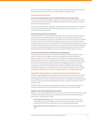 by the vendor. This recommendation is mostly suited to sectors where security concerns are
much more salient, such as financial services, healthcare, and government.

Complementary Solutions
Use Pre-boot Authentication to Protect a Mobile Workforce and Portable Devices
For critical components of the system, organizations should examine the need for pre-boot
authentication. This ensures that only selected employees can boot the system and perform
administrator-based operations.

For users that store sensitive information on mobile devices and laptops, full disk encryption
with pre-boot authentication (certificate-based) helps to ensure that the data on a lost or
stolen device will not be exposed.

Develop Auditing and Forensic Capabilities
Audit trails and forensics can facilitate early detection if an organization’s system has been
breached. Audit trails are effective since they provide information about successful and
unsuccessful authentication attempts to the system. The most obvious indicator of an attack
is a sharp increase in the number of failed login attempts and account lockout, but this is
usually the work of a clumsy, unsophisticated hacker. Generally, lockout policies limit this type
of attack. More skilled hackers will patiently try a very low-volume series of login attempts or
will resort to social engineering methods such as calling the help desk to request a reset of
the PIN/password. Without effective audit tools, this type of attack might go unnoticed.

Context-based Authentication Complements a Layered Approach
Context-based authentication uses contextual information to ascertain whether a user’s
identity is authentic or not. Based on risk profiles, organizations may limit access to
specific systems or content items based on a user’s criteria, including whether the user is
authenticating from the local or remote network, whether the user is accessing information
from a corporate computer, or whether the access time appears reasonable (i.e. office hours
for that user’s country location based on their computer IP address). Since much of the
information used by context-based information is publicly available and therefore easily
accessible to hackers, it is recommended to use this method to complement other stronger
authentication methods or as a first level of authentication in a multi-layered approach.

Versatile Authentication for a Comprehensive Security Framework
SafeNet, recognizing the growing complexity of maintaining security controls in this diverse
landscape, offers organizations integrated product suites for ensuring authorized access
and managing all multi-factor authentication operations for employees who need to securely
access on-premise and cloud-based applications, and for customers and partners who do
business online.

SafeNet’s award-winning solutions provide an extensible, comprehensive foundation for
securing an organization’s strong authentication and transaction verification needs.

SafeNet’s Fully Trusted Authentication Environment
Based on recent events, SafeNet is the first to offer an authentication framework that provides
enterprises with unprecedented security, flexibility, and control over their authentication
environment. The framework includes:

  •	 Field-programmable tokens: Allows customers to generate the token security data
     and program on-premise. SafeNet is one of the only vendors to enable on-site token
     programming for OTP tokens. CBA tokens are automatically reprogrammable.

  •	 Offers additional layers of protection: Encrypt token data and store/manage keys with an
     HSM




Authentication Best Practices: Put Control Where It Belongs Whitepaper                              4
 