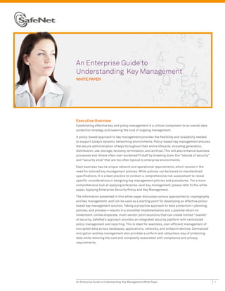 An Enterprise Guide to
Understanding Key Management
WHITE PAPER




Executive Overview
Establishing effective key and policy management is a critical component to an overall data
protection strategy and lowering the cost of ongoing management.

A policy-based approach to key management provides the flexibility and scalability needed
to support today’s dynamic networking environments. Policy-based key management ensures
the secure administration of keys throughout their entire lifecycle, including generation,
distribution, use, storage, recovery, termination, and archival. This will also enhance business
processes and relieve often over-burdened IT staff by breaking down the “islands of security”
and “security silos” that are too often typical to enterprise environments.

Each business has its unique network and operational requirements, which results in the
need for tailored key management policies. While policies can be based on standardized
specifications, it is a best practice to conduct a comprehensive risk assessment to reveal
specific considerations in designing key management policies and procedures. For a more
comprehensive look at applying enterprise-level key management, please refer to the white
paper, Applying Enterprise Security Policy and Key Management.

The information presented in this white paper discusses various approaches to cryptography
and key management, and can be used as a starting point for developing an effective policy-
based key management solution. Taking a proactive approach to data protection—planning,
policies, and process—results in a smoother implementation and a positive return on
investment. Unlike disparate, multi-vendor point solutions that can create limited “islands”
of security, SafeNet’s approach provides an integrated security platform with centralized
policy management and reporting. This is ideal for seamless, cost-efficient management of
encrypted data across databases, applications, networks, and endpoint devices. Centralized
encryption and key management also provides a uniform and ubiquitous way of protecting
data while reducing the cost and complexity associated with compliance and privacy
requirements.




An Enterprise Guide to Understanding Key Management White Paper                                    1
 