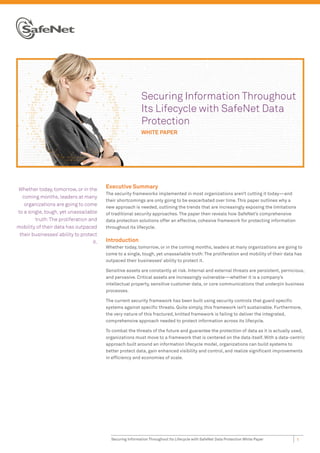 Securing Information Throughout
                                                           Its Lifecycle with SafeNet Data
                                                           Protection
                                                           WHITE PAPER




Whether today, tomorrow, or in the       Executive Summary
                                         The security frameworks implemented in most organizations aren’t cutting it today—and
  coming months, leaders at many
                                         their shortcomings are only going to be exacerbated over time. This paper outlines why a
   organizations are going to come
                                         new approach is needed, outlining the trends that are increasingly exposing the limitations
to a single, tough, yet unassailable     of traditional security approaches. The paper then reveals how SafeNet’s comprehensive
        truth: The proliferation and     data protection solutions offer an effective, cohesive framework for protecting information
mobility of their data has outpaced      throughout its lifecycle.
 their businesses’ ability to protect
                                   it.   Introduction
                                         Whether today, tomorrow, or in the coming months, leaders at many organizations are going to
                                         come to a single, tough, yet unassailable truth: The proliferation and mobility of their data has
                                         outpaced their businesses’ ability to protect it.

                                         Sensitive assets are constantly at risk. Internal and external threats are persistent, pernicious,
                                         and pervasive. Critical assets are increasingly vulnerable—whether it is a company’s
                                         intellectual property, sensitive customer data, or core communications that underpin business
                                         processes.

                                         The current security framework has been built using security controls that guard speciﬁc
                                         systems against speciﬁc threats. Quite simply, this framework isn’t sustainable. Furthermore,
                                         the very nature of this fractured, knitted framework is failing to deliver the integrated,
                                         comprehensive approach needed to protect information across its lifecycle.

                                         To combat the threats of the future and guarantee the protection of data as it is actually used,
                                         organizations must move to a framework that is centered on the data itself. With a data-centric
                                         approach built around an information lifecycle model, organizations can build systems to
                                         better protect data, gain enhanced visibility and control, and realize signiﬁcant improvements
                                         in efﬁciency and economies of scale.




                                           Securing Information Throughout Its Lifecycle with SafeNet Data Protection White Paper      1
 