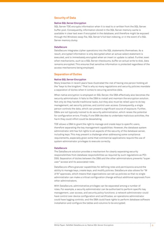 Security of Data
Native SQL Server Encryption
SQL Server TDE encrypts information when it is read to or written from the SQL Server
buffer pool. Consequently, information stored in the SQL Server memory cache is
available in clear text even if encrypted in the database, and therefore might be exposed
through the Windows swap file, SQL Server’s full text indexing, or in the event of a SQL
Server memory dump.

DataSecure
DataSecure integrates cipher operations into the SQL statements themselves. As a
result, encrypted information is only decrypted when an actual select statement is
executed, and is immediately encrypted when an insert or update is called. Further, even
when mechanisms, such as a SQL Server checksums, buffer an actual write to disk, data
remains encrypted. This ensures that sensitive information is protected regardless of the
access mechanisms being employed.

Separation of Duties
Native SQL Server Encryption
Many breaches in recent years have illustrated the risk of having one person holding all
the “keys to the kingdom.” That is why so many regulations and security policies mandate
a separation of duties when it comes to securing sensitive data.

When native encryption is employed on SQL Server, the DBA effectively also becomes the
security administrator. It falls to the DBA to install and maintain the encryption solution.
Not only do they handle traditional tasks, but they also must be relied upon to do key
management, set security policies, and control user access. Consequently, a single
person controls the data, which can present a significant source of exposure. Further,
DBAs are not typically trained to do security administration, which raises the potential
for configuration errors. Finally, if one DBA decides to undertake malicious activities, the
harm they could inflict could be devastating.

TDE allows a DBA to grant the right to manage and create keys to specific users,
therefore separating the key management capabilities. However, the database system
administrator still has full rights to all aspects of the security of the database server,
including keys. This may present a challenge when addressing some compliance
requirements, especially given some that commercial applications require the use of
system administrator privileges to execute correctly.

DataSecure
The DataSecure solution provides a mechanism for clearly separating security
responsibilities from database responsibilities as required by such regulations as PCI-
DSS. Separation of duties between the DBA and the other administrators prevents “super
user” access and its associated risks.

DataSecure offers granular capabilities for defining roles and permissions around the
ability to manage keys, create keys, and modify policies. DataSecure also allows for “M
of N” approvals, which means that organizations can set up policies so that no single
administrator can make a critical configuration change without additional approvals from
other administrators.

With DataSecure, administrative privileges can be separated among a number of
roles. For example, a security administrator can be authorized to perform specific key
management, user access, and security policy functions; a network administrator could
have control over device configuration and certificates; an operations administrator
could have logging controls; and the DBA could have rights to perform database software
installation and configure the tables and columns to be encrypted.




White Paper: SafeNet DataSecure vs. Native SQL Server Encryption                               6
 