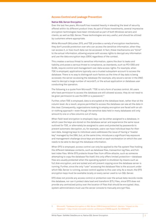 Access Control and Leakage Prevention
Native SQL Server Encryption
Over the last few years, Microsoft has invested heavily in elevating the level of security
offered within its different product lines. As part of those investments, several impressive
encryption technologies have been introduced as part of both Windows servers and
clients, as well as SQL Server. These technologies are very useful, and should be utilized
by customers where appropriate.

While Microsoft BitLocker, EFS, and TDE provides a variety of encryption mechanisms,
they don’t provide protection over who can access the sensitive information, when they
can access it, or how much data can be accessed. In fact, these mechanisms are “blind”
to the actual information, allowing anyone with access rights to decrypt any information
and use the data encryption keys (DEK) regardless of the context.

This creates a serious threat to sensitive information, opens the door to leaks and
liability, and poses a serious threat to compliance, as standards, such as PCI-DSS and
GLBA, require control and management over data access rights. For example, when
TDE is employed, applications typically use a trusted subsystem account to access the
database. There is no way to distinguish such factors as the time of day data is being
accessed, the server accessing the database (for example, why would a server in the DMZ
need to decrypt a large number of records?), or the actual application or database user
conducting the operation.

The following is a quote from Microsoft: “TDE is not a form of access control. All users
who have permission to access the database are still allowed access; they do not need to
be given permission to use the DEK or a password.”1

Further, when TDE is employed, data is encrypted at the database level, rather than at the
column level. As a result, anyone permitted to access the database can see all the data in
the clear. Consequently, organizations looking to employ encryption are faced with an all-
or-nothing approach—even though the sensitive data held in many databases will only
amount to one or a few columns out of many.

When field-level encryption is employed, keys can be either assigned to a database, in
which case the keys are stored on the database server and experience the same issue
outlined for TDE, or alternately be assigned to users and protected by passwords to
prevent automatic decryption, so, for example, users can have individual keys for their
own data. Assigning keys to individual users addresses the issue of having a “master
key” managed by the DBA, but, at the same time, introduces a significant key exposure
and management challenge since keys are stored on each workstation on which the user
needs to be able to decrypt the database information.

When EFS is employed, access control can only be applied to the file system files holding
the different database contents, such as database files, transaction log files, and full-
text index files. While EFS protects those files from offline attacks, such as someone
attempting to copy the database file itself, this only offers limited protection—database
files are usually protected when the operating system is shutdown by means such as
full disk encryption, and are locked and will prevent copying once the database server is
running. Further, since the only “user” accessing the database files is the account under
which SQL Server is running, access control applies to this user only. As a result, the EFS
encryption keys must be available locally on every server used to run SQL Server.

EFS does not provide any access control or protection over the actual data records inside
the database, nor can it protect data load and transform (ETL) files, since EFS does not
provide any centralized policy over the location of files that should be encrypted. Also,
system administrators must use the server console to manually encrypt files.




1    Microsoft, “Database Encryption in SQL Server 2008 Enterprise Edition”; Section: “Impact on the
     Database”—http://msdn.microsoft.com/en-us/library/cc278098.aspx#_Toc189384679


White Paper: SafeNet DataSecure vs. Native SQL Server Encryption                                       7
 