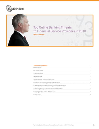 T
Top Online Banking Threats
t
to Financial Service Providers in 2010
W
WHITE PAPER




Table of Contents
Introduction ........................................................................................................................ 2

No Silver Bullet ................................................................................................................... 2

Authentication .................................................................................................................... 3

The Trade-Off ...................................................................................................................... 3

Top Threats to Financial Services ........................................................................................ 3

Solutions for Identity and Data Protection........................................................................... 6

SafeNet’s Approach to Identity and Data Protection ............................................................ 7

Achieving Strong Authentication with SafeNet .................................................................... 8

Keeping an Eye on the Bottom Line ..................................................................................... 9

Conclusion .........................................................................................................................10




Top Online Banking Threats to Financial Service Providers in 2010 White Paper                                                             1
 