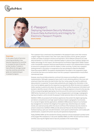 E-Passport:
                                    Deploying Hardware Security Modules to
                                    Ensure Data Authenticity and Integrity for
                                    Electronic Passport Projects
                                    WHITE PAPER




                                    The e-passport has a smartcard chip embedded in the passport’s back cover that contains
Overview                            a digital image of the traveler’s face, their name, date and place of birth, gender, passport
In the wake of acts of terrorism    number, and dates of passport issuance and expiration. Since different passports are used
occurring worldwide, it has         daily worldwide, it is critical to have a standard system in place for the e-passport design and
become imperative for countries     reader technology. For this reason, the International Civil Aviation Organization (ICAO) created
to increase the level of security   a set of worldwide e-passport technical speciﬁcations to assist in the implementation process
at their borders. To assist in      to ensure all e-passports work with the readers in other countries. Further, the e-passport
their efforts for stronger border   holding biometric information is recognized as the new standard for Machine Readable
security, countries around the      Travel Documents (MRTD). The systems standardization has aided in the cooperation levels
globe are implementing an           of countries that were once hesitant about how the e-passport implementation would affect
e-passport program.                 international travel.

                                    However, security and data protection continue to be issues surrounding the e-passport
                                    implementation. Although e-passports have a built-in anti-skimming device in the cover and
                                    smartcard chips that cannot be read further than four inches away, the need for additional
                                    data protection is essential. To ensure data authenticity and integrity, the information in the
                                    chip must be digitally signed by the respective issuing authority. When the electronic passport
                                    holder reaches a customs entry desk, the customs ofﬁcer veriﬁes the personal information and
                                    biometric identiﬁer stored in the chip. The trust of the digital signature is bound to the security
                                    of the corresponding digital signing key. Countries around the world are turning to SafeNet’s
                                    HSM family of products as the solution for secure key generation and storage, cryptographic
                                    signing, encryption, and to encode the passport holder personal data to the smartcard chip.

                                    SafeNet’s HSMs are purpose-built hardware appliances that protect the digital signing key,
                                    and deliver comprehensive and high-speed hardware-based cryptographic functionality
                                    for a myriad of digital identity applications. SafeNet’s HSM products feature true hardware
                                    key management to maintain the integrity of encryption keys. Sensitive keys are created,
                                    stored, and used exclusively within the secure conﬁnes of the hardware security module to
                                    prevent compromise. SafeNet’s HSMs provide advanced features like direct hardware-to-
                                    hardware backup, split user role administration, multi-person authentication, and trusted path
                                    authentication, coupled with proven security and operational deployment.

                                    Today, SafeNet HSMs set the standard for CA key protection and are employed to protect some
                                    of the largest PKI installations in the world. SafeNet HSM’s are FIPS 140 and Common Criteria
                                    certiﬁed, assuring the highest level of security available in the market today.




                                    E-Passport: Deploying Hardware Security Modules to Ensure Data Authenticity and Integrity for   1
                                    Electronic Passport Projects White Paper
 