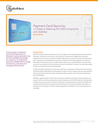 Payment Card Security:
                                  12-Steps to Meeting PCI-DSS Compliance
                                  with SafeNet
                                  WHITE PAPER




To ensure their compliance        Introduction
with the PCI Data Security        With the rising incidence of threats to consumer data, and increasing requirements to protect
Standard, many businesses have    that data, merchants must focus on their security infrastructure. Regulations have been
turned to SafeNet technology      implemented not only by the state and federal governments, but by the credit card industry as
for a solution. To meet these     well. Companies are compelled to prove their compliance with these regulations and will be
demands, SafeNet offers a range   held liable for their failure to do so. While these rules focus on protecting the consumer, they
of products, proprietary and      also serve as protection for the merchant, as security breaches can have a far-reaching impact
through partner alliance.         to both a company’s finances and reputation.

                                  In 2004, through collaboration of the major credit card companies, the Payment Card Industry
                                  (PCI) Data Security Standard was developed to create common industry security requirements.
                                  These requirements have also been endorsed by other payment card companies operating in
                                  the United States.

                                  SafeNet, a global leader in information security, provides the industry’s most comprehensive
                                  range of solutions to help companies achieve compliance with the PCI Data Security Standard.
                                  Through its own proven set of products, along with an extensive partner network, SafeNet can
                                  provide merchants with the assurance that sensitive and valuable cardholder information is
                                  protected from all types of threats, and that regulatory compliance is not only being met, but
                                  exceeded.




                                  Payment Card Security: 12-Steps to Meeting PCI-DSS Compliance with SafeNet White Paper             1
 
