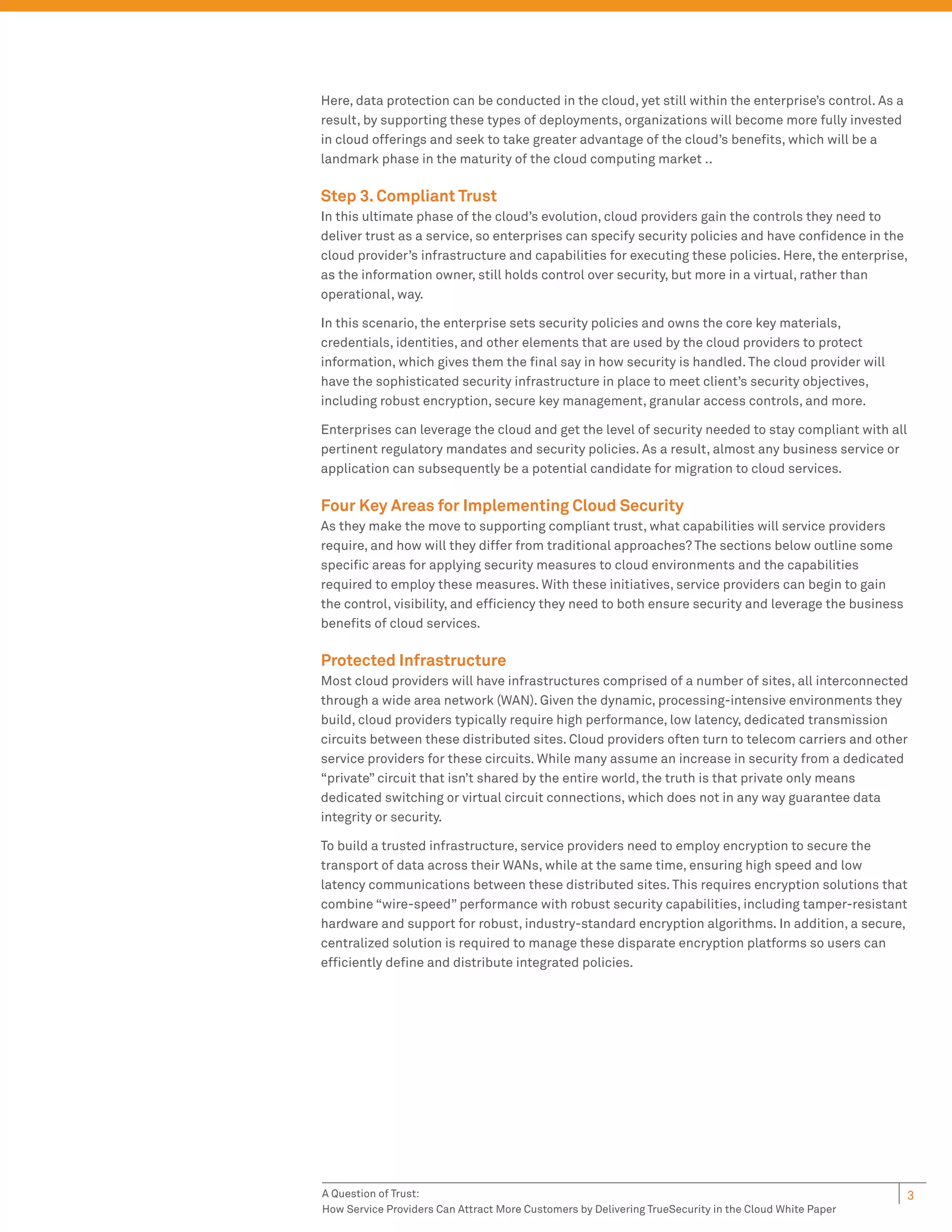 Here, data protection can be conducted in the cloud, yet still within the enterprise’s control. As a
result, by supporting these types of deployments, organizations will become more fully invested
in cloud offerings and seek to take greater advantage of the cloud’s beneﬁts, which will be a
landmark phase in the maturity of the cloud computing market ..

Step 3. Compliant Trust
In this ultimate phase of the cloud’s evolution, cloud providers gain the controls they need to
deliver trust as a service, so enterprises can specify security policies and have conﬁdence in the
cloud provider’s infrastructure and capabilities for executing these policies. Here, the enterprise,
as the information owner, still holds control over security, but more in a virtual, rather than
operational, way.

In this scenario, the enterprise sets security policies and owns the core key materials,
credentials, identities, and other elements that are used by the cloud providers to protect
information, which gives them the ﬁnal say in how security is handled. The cloud provider will
have the sophisticated security infrastructure in place to meet client’s security objectives,
including robust encryption, secure key management, granular access controls, and more.

Enterprises can leverage the cloud and get the level of security needed to stay compliant with all
pertinent regulatory mandates and security policies. As a result, almost any business service or
application can subsequently be a potential candidate for migration to cloud services.

Four Key Areas for Implementing Cloud Security
As they make the move to supporting compliant trust, what capabilities will service providers
require, and how will they differ from traditional approaches? The sections below outline some
speciﬁc areas for applying security measures to cloud environments and the capabilities
required to employ these measures. With these initiatives, service providers can begin to gain
the control, visibility, and efﬁciency they need to both ensure security and leverage the business
beneﬁts of cloud services.

Protected Infrastructure
Most cloud providers will have infrastructures comprised of a number of sites, all interconnected
through a wide area network (WAN). Given the dynamic, processing-intensive environments they
build, cloud providers typically require high performance, low latency, dedicated transmission
circuits between these distributed sites. Cloud providers often turn to telecom carriers and other
service providers for these circuits. While many assume an increase in security from a dedicated
“private” circuit that isn’t shared by the entire world, the truth is that private only means
dedicated switching or virtual circuit connections, which does not in any way guarantee data
integrity or security.

To build a trusted infrastructure, service providers need to employ encryption to secure the
transport of data across their WANs, while at the same time, ensuring high speed and low
latency communications between these distributed sites. This requires encryption solutions that
combine “wire-speed” performance with robust security capabilities, including tamper-resistant
hardware and support for robust, industry-standard encryption algorithms. In addition, a secure,
centralized solution is required to manage these disparate encryption platforms so users can
efﬁciently deﬁne and distribute integrated policies.




A Question of Trust:                                                                                   3
How Service Providers Can Attract More Customers by Delivering TrueSecurity in the Cloud White Paper
 