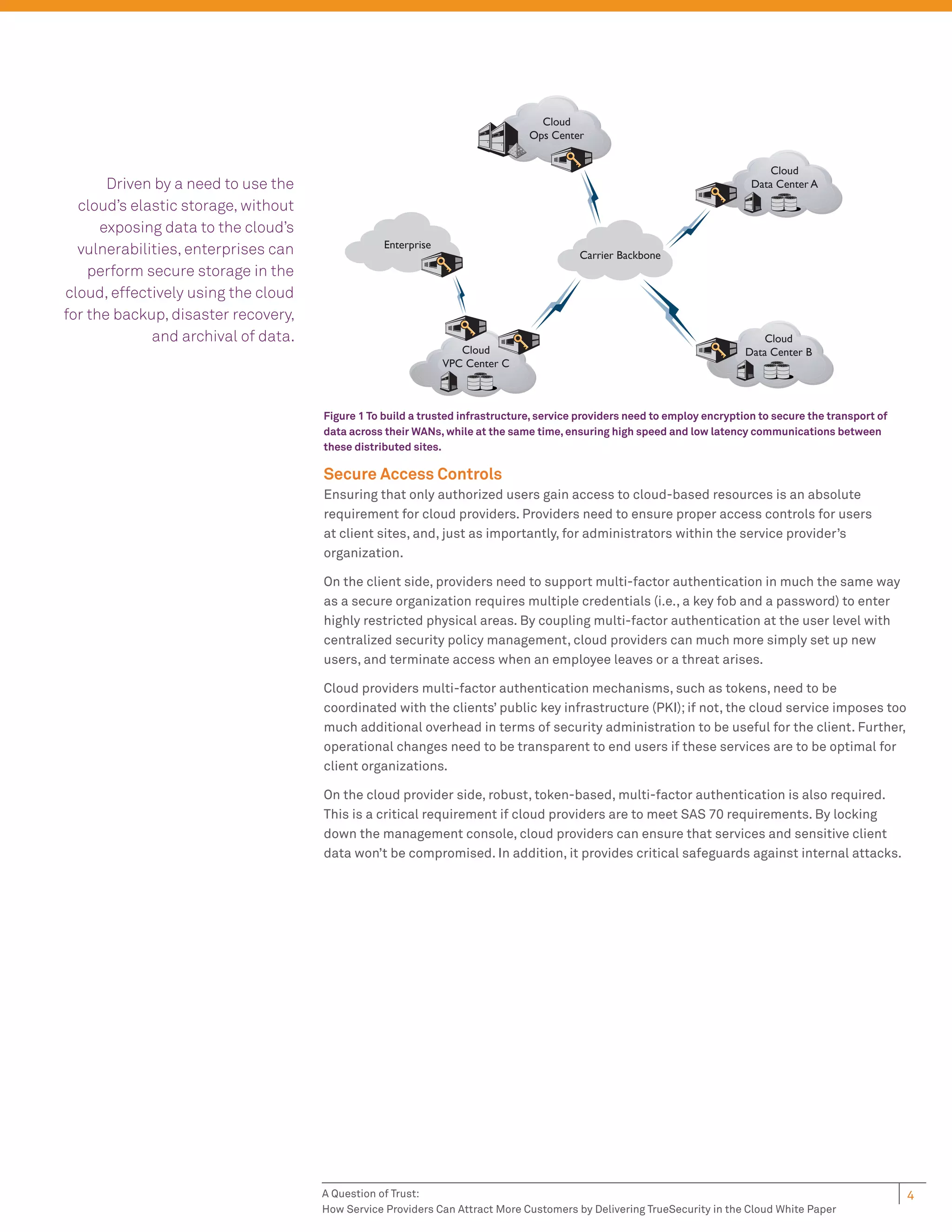 Cloud
                                                                              Ops Center


                                                                                                                               Cloud
       Driven by a need to use the                                                                                         Data Center A

  cloud’s elastic storage, without
      exposing data to the cloud’s
                                                 Enterprise
  vulnerabilities, enterprises can                                                      Carrier Backbone
    perform secure storage in the
cloud, effectively using the cloud
for the backup, disaster recovery,
             and archival of data.                                                                                            Cloud
                                                                 Cloud                                                    Data Center B
                                                              VPC Center C



                                     Figure 1 To build a trusted infrastructure, service providers need to employ encryption to secure the transport of
                                     data across their WANs, while at the same time, ensuring high speed and low latency communications between
                                     these distributed sites.

                                     Secure Access Controls
                                     Ensuring that only authorized users gain access to cloud-based resources is an absolute
                                     requirement for cloud providers. Providers need to ensure proper access controls for users
                                     at client sites, and, just as importantly, for administrators within the service provider’s
                                     organization.

                                     On the client side, providers need to support multi-factor authentication in much the same way
                                     as a secure organization requires multiple credentials (i.e., a key fob and a password) to enter
                                     highly restricted physical areas. By coupling multi-factor authentication at the user level with
                                     centralized security policy management, cloud providers can much more simply set up new
                                     users, and terminate access when an employee leaves or a threat arises.

                                     Cloud providers multi-factor authentication mechanisms, such as tokens, need to be
                                     coordinated with the clients’ public key infrastructure (PKI); if not, the cloud service imposes too
                                     much additional overhead in terms of security administration to be useful for the client. Further,
                                     operational changes need to be transparent to end users if these services are to be optimal for
                                     client organizations.

                                     On the cloud provider side, robust, token-based, multi-factor authentication is also required.
                                     This is a critical requirement if cloud providers are to meet SAS 70 requirements. By locking
                                     down the management console, cloud providers can ensure that services and sensitive client
                                     data won’t be compromised. In addition, it provides critical safeguards against internal attacks.




                                     A Question of Trust:                                                                                                 4
                                     How Service Providers Can Attract More Customers by Delivering TrueSecurity in the Cloud White Paper
 