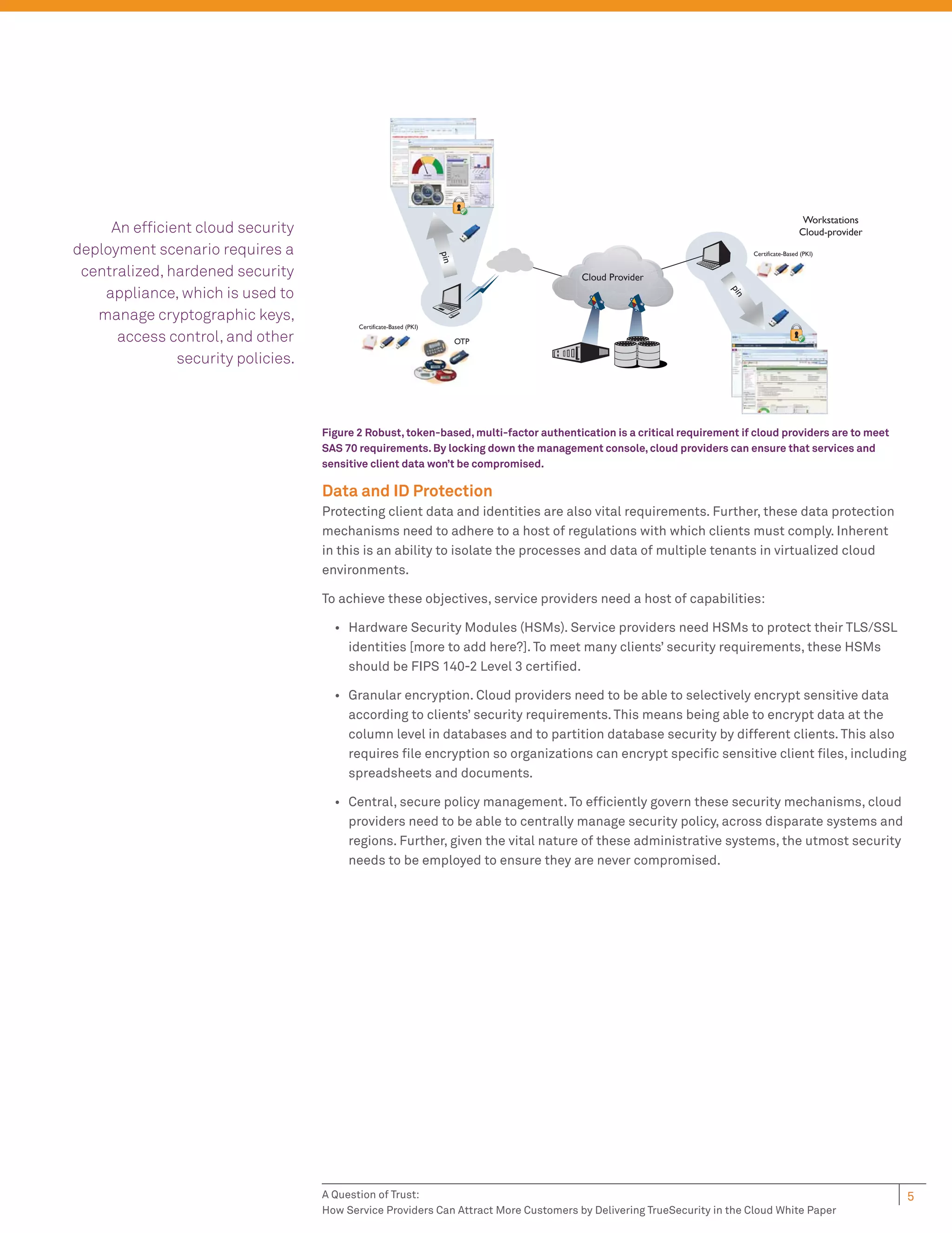 Workstations
     An efﬁcient cloud security                                                                                                             Cloud-provider
deployment scenario requires a                                                                                             Certificate-Based (PKI)




                                                                     pin
 centralized, hardened security                                                         Cloud Provider
    appliance, which is used to




                                                                                                                     pin
   manage cryptographic keys,
                                           Certificate-Based (PKI)
      access control, and other                                            OTP

               security policies.



                                    Figure 2 Robust, token-based, multi-factor authentication is a critical requirement if cloud providers are to meet
                                    SAS 70 requirements. By locking down the management console, cloud providers can ensure that services and
                                    sensitive client data won’t be compromised.

                                    Data and ID Protection
                                    Protecting client data and identities are also vital requirements. Further, these data protection
                                    mechanisms need to adhere to a host of regulations with which clients must comply. Inherent
                                    in this is an ability to isolate the processes and data of multiple tenants in virtualized cloud
                                    environments.

                                    To achieve these objectives, service providers need a host of capabilities:

                                      • Hardware Security Modules (HSMs). Service providers need HSMs to protect their TLS/SSL
                                        identities [more to add here?]. To meet many clients’ security requirements, these HSMs
                                        should be FIPS 140-2 Level 3 certiﬁed.

                                      • Granular encryption. Cloud providers need to be able to selectively encrypt sensitive data
                                        according to clients’ security requirements. This means being able to encrypt data at the
                                        column level in databases and to partition database security by different clients. This also
                                        requires ﬁle encryption so organizations can encrypt speciﬁc sensitive client ﬁles, including
                                        spreadsheets and documents.

                                      • Central, secure policy management. To efﬁciently govern these security mechanisms, cloud
                                        providers need to be able to centrally manage security policy, across disparate systems and
                                        regions. Further, given the vital nature of these administrative systems, the utmost security
                                        needs to be employed to ensure they are never compromised.




                                    A Question of Trust:                                                                                                     5
                                    How Service Providers Can Attract More Customers by Delivering TrueSecurity in the Cloud White Paper
 