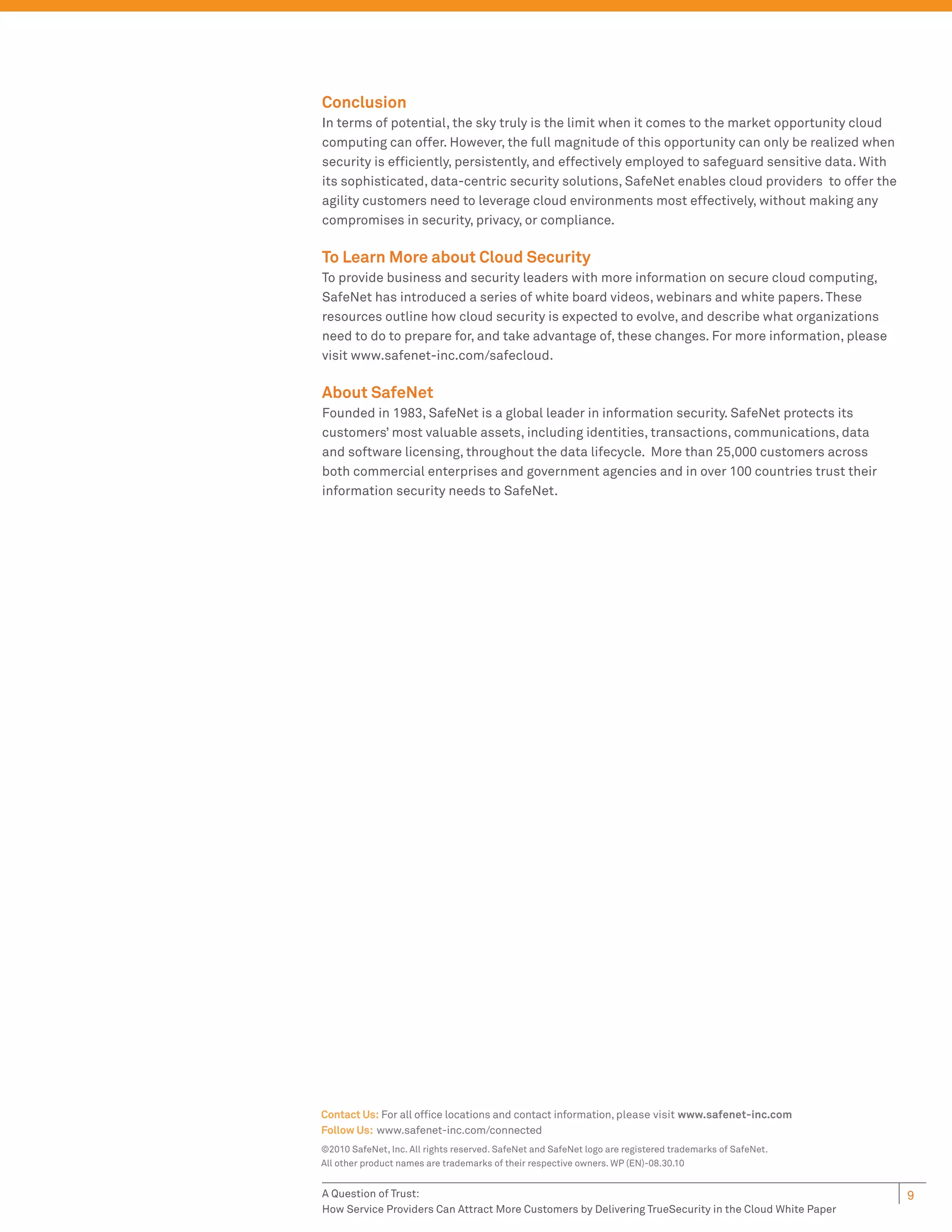 Conclusion
In terms of potential, the sky truly is the limit when it comes to the market opportunity cloud
computing can offer. However, the full magnitude of this opportunity can only be realized when
security is efﬁciently, persistently, and effectively employed to safeguard sensitive data. With
its sophisticated, data-centric security solutions, SafeNet enables cloud providers to offer the
agility customers need to leverage cloud environments most effectively, without making any
compromises in security, privacy, or compliance.

To Learn More about Cloud Security
To provide business and security leaders with more information on secure cloud computing,
SafeNet has introduced a series of white board videos, webinars and white papers. These
resources outline how cloud security is expected to evolve, and describe what organizations
need to do to prepare for, and take advantage of, these changes. For more information, please
visit www.safenet-inc.com/safecloud.

About SafeNet
Founded in 1983, SafeNet is a global leader in information security. SafeNet protects its
customers’ most valuable assets, including identities, transactions, communications, data
and software licensing, throughout the data lifecycle. More than 25,000 customers across
both commercial enterprises and government agencies and in over 100 countries trust their
information security needs to SafeNet.




Contact Us: For all ofﬁce locations and contact information, please visit www.safenet-inc.com
Follow Us: www.safenet-inc.com/connected
©2010 SafeNet, Inc. All rights reserved. SafeNet and SafeNet logo are registered trademarks of SafeNet.
All other product names are trademarks of their respective owners. WP (EN)-08.30.10


A Question of Trust:                                                                                      9
How Service Providers Can Attract More Customers by Delivering TrueSecurity in the Cloud White Paper
 