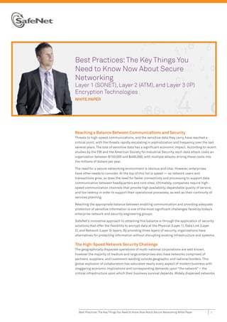 Best Practices: The Key Things You
Need to Know Now About Secure
Networking
Layer 1 (SONET), Layer 2 (ATM), and Layer 3 (IP)
Encryption Technologies
WHITE PAPER




Reaching a Balance Between Communications and Security
Threats to high-speed communications, and the sensitive data they carry, have reached a
critical point, with the threats rapidly escalating in sophistication and frequency over the last
several years. The loss of sensitive data has a signiﬁcant economic impact. According to recent
studies by the FBI and the American Society for Industrial Security, each data attack costs an
organization between $150,000 and $400,000, with multiple attacks driving these costs into
the millions of dollars per year.

The need for a secure networking environment is obvious and vital. However, enterprises
have other needs to consider. At the top of this list is speed — as network users and
transactions grow, so does the need for faster connectivity and processing to support data
communication between headquarters and core sites. Ultimately, companies require high-
speed communication channels that provide high availability, dependable quality of service,
and low latency in order to support their operational processes, as well as their continuity of
services planning.

Reaching the appropriate balance between enabling communication and providing adequate
protection of sensitive information is one of the most signiﬁcant challenges faced by today’s
enterprise network and security engineering groups.

SafeNet’s innovative approach to obtaining this balance is through the application of security
solutions that offer the ﬂexibility to encrypt data at the Physical (Layer 1), Data Link (Layer
2), and Network (Layer 3) layers. By providing three layers of security, organizations have
alternatives for protecting information without disrupting existing infrastructure and systems.

The High-Speed Network Security Challenge
The geographically disparate operations of multi-national corporations are well known,
however the majority of medium and large enterprises also have networks comprised of
partners, suppliers, and customers residing outside geographic and national borders. This
global explosion of collaboration has saturated nearly every aspect of modern business with
staggering economic implications and corresponding demands upon “the network” – the
critical infrastructure upon which their business survival depends. Widely dispersed networks




  Best Practices: The Key Things You Need to Know Now About Secure Networking White Paper    1
 