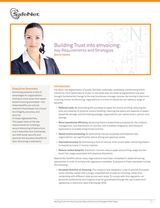 Buil
                                    Building Trust into eInvoicing:
                                    Key Requirements and Strategies
                                    Key R
                                    WHITE PAPER
                                          P




                                    Introduction
Executive Summary                   For years, the digitalization of assets has been underway, completely transforming entire
eInvoicing presents a host of       industries, from healthcare to music. In the same way, the move to digitalization has also
advantages for organizations        brought fundamental change to the way businesses manage invoices. By moving to electronic
looking to move away from paper-    invoicing, known as eInvoicing, organizations in a host of industries can realize a range of
based invoicing processes—but       beneﬁts
these beneﬁts can only be
realized if businesses can ensure     • Reduced costs. By eliminating the purchase of paper for invoice printing, reducing the
the integrity, accuracy, and            time and expense of physical invoice handling, reducing the space and expense of paper-
security                                based ﬁle storage, and eliminating postage, organizations can realize direct, upfront cost
of these digitalized ﬁles.              savings.
This paper looks at the key           • Boost operational efﬁciency. eInvoicing fosters streamlined processes for the creation,
requirements for building a             management, and distribution of invoices, and it enables integration with backend
secure eInvoicing infrastructure,       applications to enable streamlined controls.
and it describes how businesses
can both boost security and           • Speed invoice processing. By eliminating manual processes and physical mail,
optimize the business beneﬁts of        organizations can signiﬁcantly reduce billing and approval cycles.
their eInvoicing investments.         • Improved accuracy. By eliminating a host of manual, error-prone tasks, eInvoicing fosters
                                        increased accuracy in invoice creation.

                                      • Reduce carbon footprint. Electronic invoices reduce paper and printing usage and the
                                        fossil fuel usage associated with physical shipments.

                                    Beyond the beneﬁts above, many organizations have been compelled to adopt eInvoicing
                                    approaches in order to comply with regulatory mandates. Examples of these mandates include
                                    the following:

                                      • European Directive on Invoicing. This measure was adopted in order to provide European
                                        Union member states with a single, simpliﬁed set of rules on invoicing, rather than
                                        contending with different rules across each state. To comply with this regulation, an
                                        eInvoice’s authenticity and integrity must be guaranteed through the use of electronic
                                        signatures or electronic data interchange (EDI).




                                    Building Trust into eInvoicing: Key Requirements and Strategies White Paper                      1
 