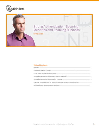 Strong Authentication: Securing
Identities and Enabling Business
WHITE PAPER




Table of Contents
Abstract .............................................................................................................................. 2

Passwords Are Not Enough! ................................................................................................ 2

It’s All About Strong Authentication .................................................................................... 2

Strong Authentication Solutions – What is Available? ......................................................... 4

Strong Authentication Solutions Are Evolving ..................................................................... 5

Practical Considerations for Selecting a Strong Authentication Solution ............................ 6

SafeNet Strong Authentication Solutions ............................................................................ 7




Strong Authentication: Securing Identities and Enabling Business White Paper                                                                1
 