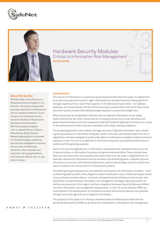 Ha
                                      Hardware Security Modules:
                                      Cri
                                      Critical to Information Risk Management
                                      WHI
                                      WHITE PAPER




                                      Introduction
About the Author                      The volume of information is mushrooming and being transformed from paper to digital form
Michael Suby is the Director of       at an alarming rate with no end in sight. Individually, we all experience the steady growth in
Stratecast and an Analyst. In his     storage capacity and our use of that capacity in the devices we touch daily – our laptops,
Director role, Suby oversees the      desktops, and smart phones. On the commercial side, a conversation with the IT data center
business operations of Stratecast     personnel quickly reveals that adding storage capacity is a perennial budget item.
and its research direction. As an
Analyst, he contributes to the        What should also be recognized is that the value of digitized information is not solely
research themes of Stratecast’s       determined by the fact that it exists and its increasing volume, but its use. Business and
Business Communication                governmental entities know from experience that the ﬂuidity of digitized information is critical
Services analysis program             in the advancement of their business operations and citizen-serving endeavors.
with a concentration in Secure        The escalating growth in the creation, storage, and use of digitized information also creates
Networking. Suby’s Secure             a growing exposure of information being lost, stolen, misused, and contaminated. The rise in
Networking analysis is centered       regulations and laws designed to protect the rights of individuals is tangible evidence that this
on the technologies, products,        exposure is real. The rise in incidences of information breaches represents another piece of
and services designed to improve      evidence of this growing exposure.
the security of enterprise
networks, their business and          And it’s not just the digitized bits of information associated with individuals that are at risk
consumer-facing applications,         of exposure when in the hands of business and governmental entities. These entities have
and sensitive data at rest, in use,   their own set of sensitive and valuable information that is at risk when in digitized form, for
and in motion.                        example: operational information such as business and marketing plans, customer account
                                      information, price lists, and ﬁnancial statements; tactical and strategic plans to protect and
                                      serve a citizenry; and various forms of intellectual property.

                                      Considering the growing exposure and potential ramiﬁcations of information incidents – such
                                      as failed regulatory audits, ﬁnes, litigation, breach notiﬁcation costs, market set-backs, brand
                                      injury, and even business failure - business and governmental entities are wise to plan and
                                      implement a comprehensive information risk management strategy. A growing number of
                                      entities are proactive in this regard and have integrated Hardware Security Modules (HSMs)
                                      into their information risk management deployments. In fact, for some entities, HSMs are
                                      instrumental in the development of innovative products and services that are only possible
                                      through secure storage and use of digitized information.

                                      The purpose of this paper is to introduce Hardware Security Modules and describe the
                                      attributes that position HSMs as an attractive component in information risk management.




                                      Hardware Security Modules: Critical to Information Risk Management White Paper                 1
 