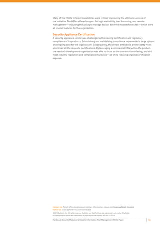 Many of the HSMs’ inherent capabilities were critical to ensuring the ultimate success of
the initiative. The HSMs offered support for high availability, load balancing, and remote
management—including the ability to manage keys at even the most remote sites—which were
all crucial features for the organization.

Security Appliance Certiﬁcation
A security appliance vendor was challenged with ensuring certiﬁcation and regulatory
compliance of its products. Establishing and maintaining compliance represented a large upfront
and ongoing cost for the organization. Subsequently, the vendor embedded a third-party HSM,
which had all the requisite certiﬁcations. By leveraging a commercial HSM within the product,
the vendor’s development organization was able to focus on the core solution offering, and still
meet industry regulation and compliance mandates—all while reducing ongoing certiﬁcation
expense.




Contact Us: For all ofﬁce locations and contact information, please visit www.safenet-inc.com
Follow Us: www.safenet-inc.com/connected
©2010 SafeNet, Inc. All rights reserved. SafeNet and SafeNet logo are registered trademarks of SafeNet.
All other product names are trademarks of their respective owners. WP (A4)-12.01.10

Hardware Security Modules: Critical to Information Risk Management White Paper                            10
 