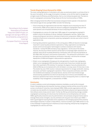 Trends Shaping Future Demand for HSMs
                                     The never-ending digitization of information with value, as previously stated, is a primary driver in
                                     the use of encryption. As the usage of encryption increases, so too will the need to manage keys
                                     at higher levels of efﬁciency and effectiveness, that is, at an enterprise-grade level. The same is
                                     true for cryptographic processing. Fitting, these are the two functional pillars of HSMs.

                                     Other emerging trends that affect how businesses and governments operate in the electronic
                                     informational age will also spotlight HSMs. Consider the following:

                                       • Cloud computing. As organizations test and then integrate cloud computing into their IT
                                         environments, HSMs will be called into service to safeguard cryptographic keys with the
     “According to the European
                                         same dynamic and virtualized attributes of cloud computing environments.
       Association of Corporate
   Treasurers’ (CAST) Project, an      • Cryptography as a service. At a high level, HSM usage will increasingly be employed to
average cost savings of 80% can          enable a move to the delivery of server-mediated cryptographic services. Rather than
                                         simply providing point services to individual infrastructure components, HSMs will become
 be achieved by using electronic
                                         essential infrastructure components, powering cryptographic services upon which a host of
                       invoicing.”
                                         applications rely.
 ~ European Electronic Invoicing
                    Final Report       • Evolving data protection applications. In the coming years, HSMs will become increasingly
                                         important in powering data protection applications. Today, organizations are deploying
                                         access control and encryption technologies to achieve compliance with industry
                                         standards—namely PCI DSS and data privacy regulations. As this area of the market
                                         matures, the security of these solutions will be held to increasingly higher standards. For
                                         example, there will be increased demand for certiﬁcation with such security standards as
                                         PCI-HSM, FIPS 140 Level 3, and Common Criteria EAL 4. This demand for certiﬁcation—and
                                         the high price of achieving compliance certiﬁcation internally—will drive the increased
                                         deployment of HSM technologies in data protection applications.

                                       • Elliptic curve cryptography. Emerging as the next generation of public key cryptography,
                                         elliptic curve cryptography (ECC) provides the same level of security at smaller key sizes
                                         than other asymmetric PKI schemes. For example, the degree of security attained with a
                                         2048-bit RSA key can be realized with a 224-bit elliptic curve key, nearly 10 times less in size.
                                         The smaller key size of ECC results in reduced requirements for storage, bandwidth, memory,
                                         and power; and faster cryptographic operations. These comparative attributes usher ECC
                                         into handheld and wirelessly-connected devices, devices which have limited storage
                                         and processing capabilities but which are becoming more numerous and embedded into
                                         electronic operations that involve information of value. Consequently, there is a need for high
                                         scalability in key management, a characteristic of HSMs.

                                     Conclusion
                                     In order to address current and emerging compliance mandates, as well as the increased
                                     threat of devastating security breaches, business and governmental entities around the world,
                                     across a multitude of industries, have employed HSMs. HSMs provide organizations with the
                                     unrivaled security beneﬁts of a hardware boundary that delivers physical and logical protection
                                     that software alone simply cannot match. Further, by offering centralized key storage, scalable
                                     cryptographic processing, and robust security mechanisms surrounding backup and restore,
                                     HSMs signiﬁcantly streamline security administration. As businesses and governments seek to
                                     leverage these proven strengths, security architects will only grow more reliant upon HSMs—
                                     both to guard against evolving threats and to capitalize on the emerging opportunities posed by
                                     technological advances. To assist in these efforts, it will be incumbent upon HSM vendors to rise
                                     to the challenge of supporting such initiatives as cloud computing, enterprise key management,
                                     cryptography as a service, and more.




                                     Hardware Security Modules: Critical to Information Risk Management White Paper                5
 