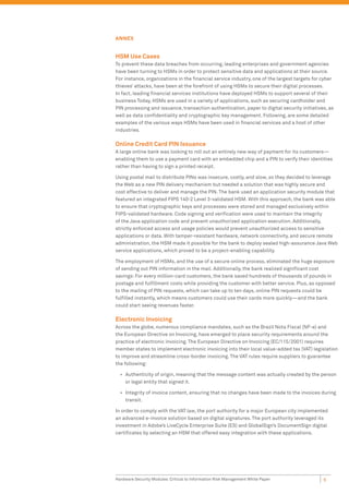 ANNEX


HSM Use Cases
To prevent these data breaches from occurring, leading enterprises and government agencies
have been turning to HSMs in order to protect sensitive data and applications at their source.
For instance, organizations in the ﬁnancial service industry, one of the largest targets for cyber
thieves’ attacks, have been at the forefront of using HSMs to secure their digital processes.
In fact, leading ﬁnancial services institutions have deployed HSMs to support several of their
business Today, HSMs are used in a variety of applications, such as securing cardholder and
PIN processing and issuance, transaction authentication, paper to digital security initiatives, as
well as data conﬁdentiality and cryptographic key management. Following, are some detailed
examples of the various ways HSMs have been used in ﬁnancial services and a host of other
industries.

Online Credit Card PIN Issuance
A large online bank was looking to roll out an entirely new way of payment for its customers—
enabling them to use a payment card with an embedded chip and a PIN to verify their identities
rather than having to sign a printed receipt.

Using postal mail to distribute PINs was insecure, costly, and slow, so they decided to leverage
the Web as a new PIN delivery mechanism but needed a solution that was highly secure and
cost effective to deliver and manage the PIN. The bank used an application security module that
featured an integrated FIPS 140-2 Level 3-validated HSM. With this approach, the bank was able
to ensure that cryptographic keys and processes were stored and managed exclusively within
FIPS-validated hardware. Code signing and veriﬁcation were used to maintain the integrity
of the Java application code and prevent unauthorized application execution. Additionally,
strictly enforced access and usage policies would prevent unauthorized access to sensitive
applications or data. With tamper-resistant hardware, network connectivity, and secure remote
administration, the HSM made it possible for the bank to deploy sealed high-assurance Java Web
service applications, which proved to be a project-enabling capability.

The employment of HSMs, and the use of a secure online process, eliminated the huge exposure
of sending out PIN information in the mail. Additionally, the bank realized signiﬁcant cost
savings: For every million-card customers, the bank saved hundreds of thousands of pounds in
postage and fulﬁllment costs while providing the customer with better service. Plus, as opposed
to the mailing of PIN requests, which can take up to ten days, online PIN requests could be
fulﬁlled instantly, which means customers could use their cards more quickly—and the bank
could start seeing revenues faster.

Electronic Invoicing
Across the globe, numerous compliance mandates, such as the Brazil Nota Fiscal (NF-e) and
the European Directive on Invoicing, have emerged to place security requirements around the
practice of electronic invoicing. The European Directive on Invoicing (EC/115/2001) requires
member states to implement electronic invoicing into their local value-added tax (VAT) legislation
to improve and streamline cross-border invoicing. The VAT rules require suppliers to guarantee
the following:

  • Authenticity of origin, meaning that the message content was actually created by the person
    or legal entity that signed it.

  • Integrity of invoice content, ensuring that no changes have been made to the invoices during
    transit.

In order to comply with the VAT law, the port authority for a major European city implemented
an advanced e-invoice solution based on digital signatures. The port authority leveraged its
investment in Adobe’s LiveCycle Enterprise Suite (ES) and GlobalSign’s DocumentSign digital
certiﬁcates by selecting an HSM that offered easy integration with these applications.




Hardware Security Modules: Critical to Information Risk Management White Paper               6
 