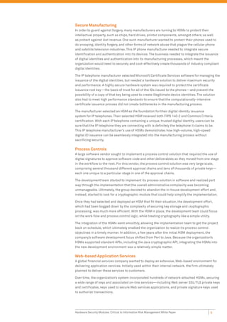 Secure Manufacturing
In order to guard against forgery, many manufacturers are turning to HSMs to protect their
intellectual property, such as chips, hard drives, printer components, amongst others; as well
as protect against lost revenue. One such manufacturer wanted to protect their phones used to
do snooping, identity forgery, and other forms of network abuse that plague the cellular phone
and satellite television industries. This IP phone manufacturer needed to integrate secure
identiﬁcation and authentication into its devices. The business needed to integrate the issuance
of digital identities and authentication into its manufacturing processes, which meant the
organization would need to securely and cost-effectively create thousands of industry compliant
digital identities.

The IP telephone manufacturer selected Microsoft Certiﬁcate Services software for managing the
issuance of the digital identities, but needed a hardware solution to deliver maximum security
and performance. A highly secure hardware system was required to protect the certiﬁcate
issuance root key—the basis of trust for all of the IDs issued to the phones—and prevent the
possibility of a copy of that key being used to create illegitimate device identities. The solution
also had to meet high performance standards to ensure that the computationally-intensive
certiﬁcate issuance process did not create bottlenecks in the manufacturing process.

The manufacturer selected an HSM as the foundation for their digital identity issuance
system for IP telephones. Their selected HSM received both FIPS 140-2 and Common Criteria
certiﬁcation. With each IP telephone containing a unique, trusted digital identity, users can be
sure that the IP telephone they are connecting with is deﬁnitely the telephone it claims to be.
This IP telephone manufacturer’s use of HSMs demonstrates how high-volume, high-speed
digital ID issuance can be seamlessly integrated into the manufacturing process without
sacriﬁcing security.

Process Controls
A large software vendor sought to implement a process control solution that required the use of
digital signatures to approve software code and other deliverables as they moved from one stage
in the workﬂow to the next. For this vendor, the process control solution was very large scale,
comprising several thousand different approval chains and tens of thousands of private keys—
each one unique to a particular stage in one of the approval chains.

The development team started to implement its process solution in software and realized part
way through the implementation that the overall administrative complexity was becoming
unmanageable. Ultimately, the group decided to abandon the in-house development effort and,
instead, started to look for a cryptographic module that could help simplify the implementation.

Once they had selected and deployed an HSM that ﬁt their situation, the development effort,
which had been bogged down by the complexity of securing key storage and cryptographic
processing, was much more efﬁcient. With the HSM in place, the development team could focus
on the work ﬂow and process control logic, while treating cryptography like a simple utility.

The integration of the HSMs went smoothly, allowing the implementation team to get the project
back on schedule, which ultimately enabled the organization to realize its process control
objectives in a timely manner. In addition, a few years after the initial HSM deployment, the
company’s software development focus shifted from Perl to Java. Because the organization’s
HSMs supported standard APIs, including the Java cryptographic API, integrating the HSMs into
the new development environment was a relatively simple matter.

Web-based Application Services
A global ﬁnancial services company wanted to deploy an extensive, Web-based environment for
delivering application services. Initially used within their internal network, the ﬁrm ultimately
planned to deliver these services to customers.

Over time, the organization’s system incorporated hundreds of network-attached HSMs, securing
a wide range of keys and associated on-line services—including Web server SSL/TLS private keys
and certiﬁcates, keys used to secure Web services applications, and private signature keys used
to authorize transactions.




Hardware Security Modules: Critical to Information Risk Management White Paper               9
 