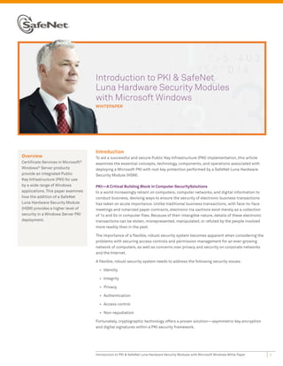 Introduction to PKI & SafeNet
                                     Luna Hardware Security Modules
                                     with Microsoft Windows
                                     whItePAPer




                                     Introduction
Overview                             To aid a successful and secure Public Key Infrastructure (PKI) implementation, this article
Certificate Services in Microsoft®   examines the essential concepts, technology, components, and operations associated with
Windows® Server products             deploying a Microsoft PKI with root key protection performed by a SafeNet Luna Hardware
provide an integrated Public         Security Module (HSM).
Key Infrastructure (PKI) for use
by a wide range of Windows           PKI—A Critical Building Block in Computer SecuritySolutions
applications. This paper examines    In a world increasingly reliant on computers, computer networks, and digital information to
how the addition of a SafeNet        conduct business, devising ways to ensure the security of electronic business transactions
Luna Hardware Security Module        has taken on acute importance. Unlike traditional business transactions, with face-to-face
(HSM) provides a higher level of     meetings and notarized paper contracts, electronic tra sactions exist merely as a collection
security in a Windows Server PKI     of 1s and 0s in computer files. Because of their intangible nature, details of these electronic
deployment.                          transactions can be stolen, misrepresented, manipulated, or refuted by the people involved
                                     more readily than in the past.

                                     The importance of a flexible, robust security system becomes apparent when considering the
                                     problems with securing access controls and permission management for an ever-growing
                                     network of computers, as well as concerns over privacy and security on corporate networks
                                     and the Internet.

                                     A flexible, robust security system needs to address the following security issues:

                                       •	 Identity

                                       •	 Integrity

                                       •	 Privacy

                                       •	 Authentication

                                       •	 Access control

                                       •	 Non-repudiation

                                     Fortunately, cryptographic technology offers a proven solution—asymmetric key encryption
                                     and digital signatures within a PKI security framework.




                                     Introduction to PKI & SafeNet Luna Hardware Security Modules with Microsoft Windows White Paper   1
 