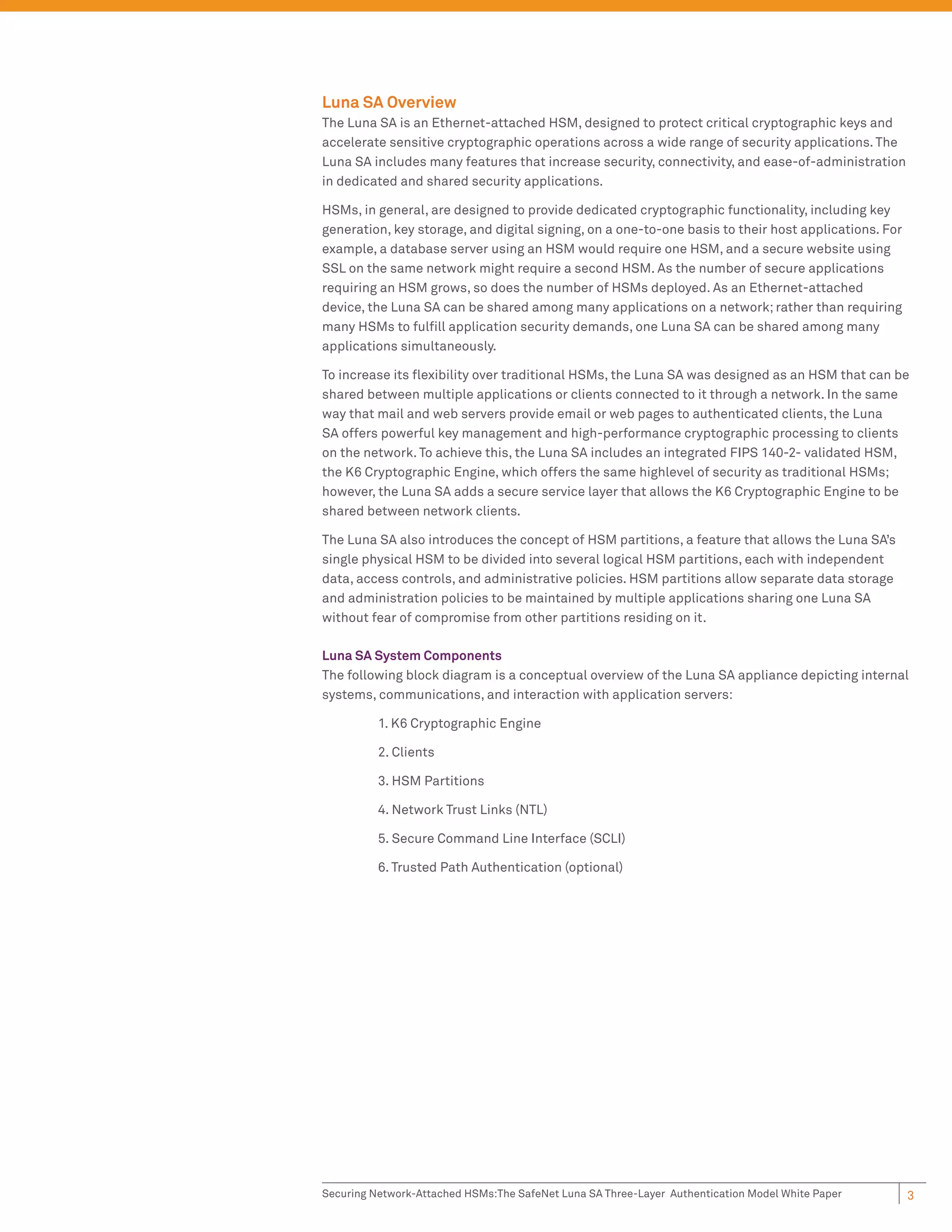 Luna SA Overview
The Luna SA is an Ethernet-attached HSM, designed to protect critical cryptographic keys and
accelerate sensitive cryptographic operations across a wide range of security applications. The
Luna SA includes many features that increase security, connectivity, and ease-of-administration
in dedicated and shared security applications.

HSMs, in general, are designed to provide dedicated cryptographic functionality, including key
generation, key storage, and digital signing, on a one-to-one basis to their host applications. For
example, a database server using an HSM would require one HSM, and a secure website using
SSL on the same network might require a second HSM. As the number of secure applications
requiring an HSM grows, so does the number of HSMs deployed. As an Ethernet-attached
device, the Luna SA can be shared among many applications on a network; rather than requiring
many HSMs to fulﬁll application security demands, one Luna SA can be shared among many
applications simultaneously.

To increase its ﬂexibility over traditional HSMs, the Luna SA was designed as an HSM that can be
shared between multiple applications or clients connected to it through a network. In the same
way that mail and web servers provide email or web pages to authenticated clients, the Luna
SA offers powerful key management and high-performance cryptographic processing to clients
on the network. To achieve this, the Luna SA includes an integrated FIPS 140-2- validated HSM,
the K6 Cryptographic Engine, which offers the same highlevel of security as traditional HSMs;
however, the Luna SA adds a secure service layer that allows the K6 Cryptographic Engine to be
shared between network clients.

The Luna SA also introduces the concept of HSM partitions, a feature that allows the Luna SA’s
single physical HSM to be divided into several logical HSM partitions, each with independent
data, access controls, and administrative policies. HSM partitions allow separate data storage
and administration policies to be maintained by multiple applications sharing one Luna SA
without fear of compromise from other partitions residing on it.

Luna SA System Components
The following block diagram is a conceptual overview of the Luna SA appliance depicting internal
systems, communications, and interaction with application servers:

          1. K6 Cryptographic Engine

          2. Clients

          3. HSM Partitions

          4. Network Trust Links (NTL)

          5. Secure Command Line Interface (SCLI)

          6. Trusted Path Authentication (optional)




Securing Network-Attached HSMs:The SafeNet Luna SA Three-Layer Authentication Model White Paper       3
 