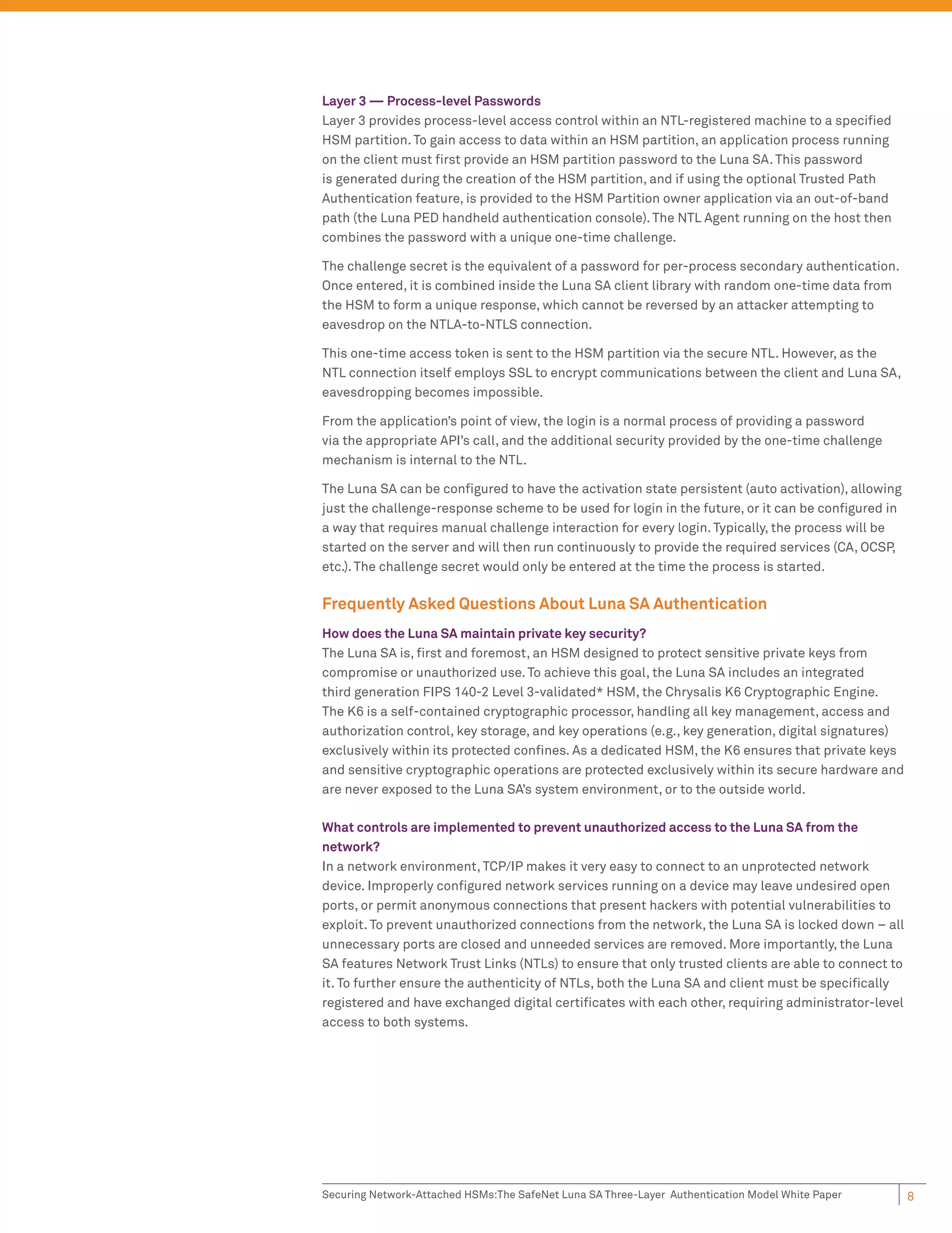Layer 3 — Process-level Passwords
Layer 3 provides process-level access control within an NTL-registered machine to a speciﬁed
HSM partition. To gain access to data within an HSM partition, an application process running
on the client must ﬁrst provide an HSM partition password to the Luna SA. This password
is generated during the creation of the HSM partition, and if using the optional Trusted Path
Authentication feature, is provided to the HSM Partition owner application via an out-of-band
path (the Luna PED handheld authentication console). The NTL Agent running on the host then
combines the password with a unique one-time challenge.

The challenge secret is the equivalent of a password for per-process secondary authentication.
Once entered, it is combined inside the Luna SA client library with random one-time data from
the HSM to form a unique response, which cannot be reversed by an attacker attempting to
eavesdrop on the NTLA-to-NTLS connection.

This one-time access token is sent to the HSM partition via the secure NTL. However, as the
NTL connection itself employs SSL to encrypt communications between the client and Luna SA,
eavesdropping becomes impossible.

From the application’s point of view, the login is a normal process of providing a password
via the appropriate API’s call, and the additional security provided by the one-time challenge
mechanism is internal to the NTL.

The Luna SA can be conﬁgured to have the activation state persistent (auto activation), allowing
just the challenge-response scheme to be used for login in the future, or it can be conﬁgured in
a way that requires manual challenge interaction for every login. Typically, the process will be
started on the server and will then run continuously to provide the required services (CA, OCSP,
etc.). The challenge secret would only be entered at the time the process is started.

Frequently Asked Questions About Luna SA Authentication
How does the Luna SA maintain private key security?
The Luna SA is, ﬁrst and foremost, an HSM designed to protect sensitive private keys from
compromise or unauthorized use. To achieve this goal, the Luna SA includes an integrated
third generation FIPS 140-2 Level 3-validated* HSM, the Chrysalis K6 Cryptographic Engine.
The K6 is a self-contained cryptographic processor, handling all key management, access and
authorization control, key storage, and key operations (e.g., key generation, digital signatures)
exclusively within its protected conﬁnes. As a dedicated HSM, the K6 ensures that private keys
and sensitive cryptographic operations are protected exclusively within its secure hardware and
are never exposed to the Luna SA’s system environment, or to the outside world.

What controls are implemented to prevent unauthorized access to the Luna SA from the
network?
In a network environment, TCP/IP makes it very easy to connect to an unprotected network
device. Improperly conﬁgured network services running on a device may leave undesired open
ports, or permit anonymous connections that present hackers with potential vulnerabilities to
exploit. To prevent unauthorized connections from the network, the Luna SA is locked down – all
unnecessary ports are closed and unneeded services are removed. More importantly, the Luna
SA features Network Trust Links (NTLs) to ensure that only trusted clients are able to connect to
it. To further ensure the authenticity of NTLs, both the Luna SA and client must be speciﬁcally
registered and have exchanged digital certiﬁcates with each other, requiring administrator-level
access to both systems.




Securing Network-Attached HSMs:The SafeNet Luna SA Three-Layer Authentication Model White Paper     8
 