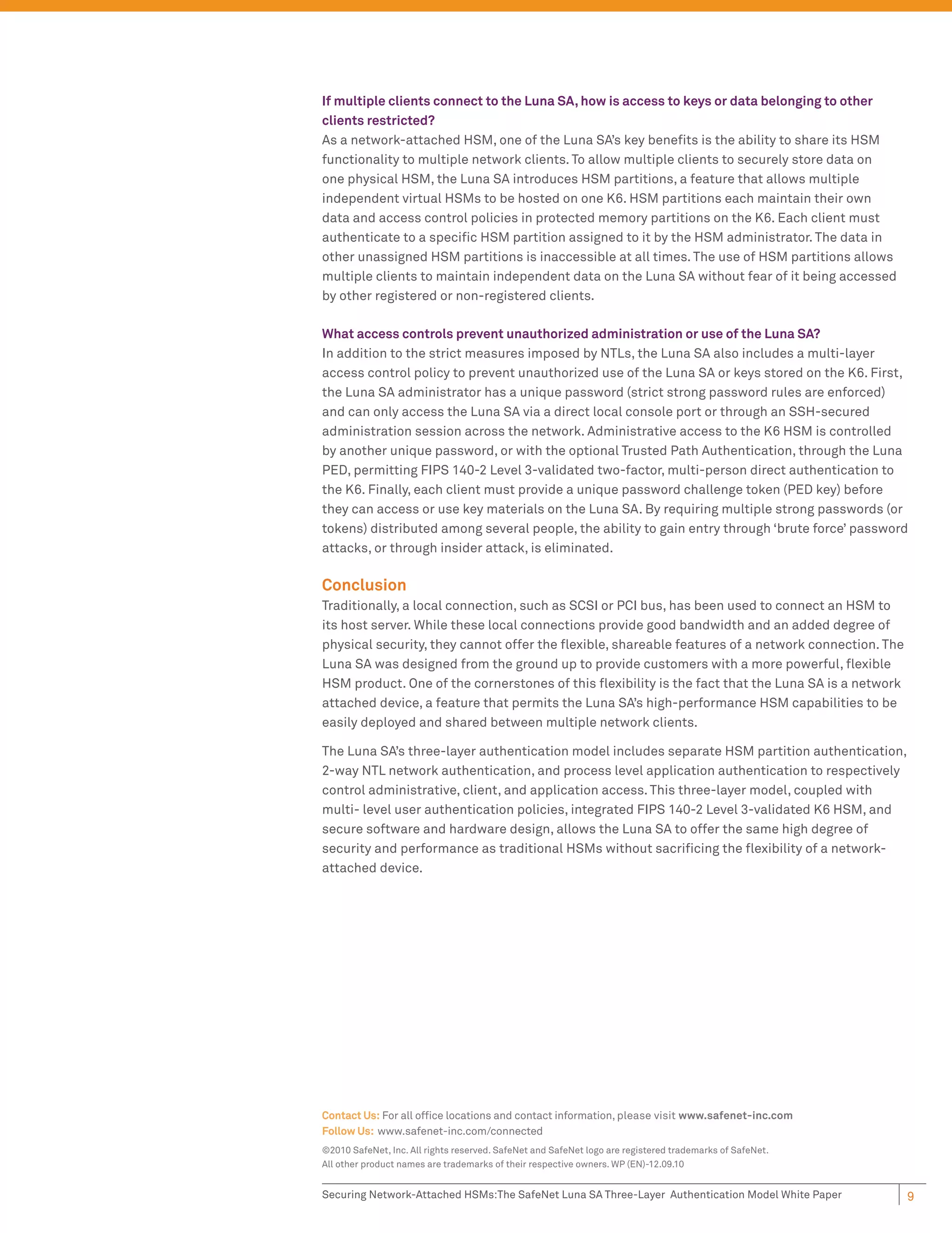 If multiple clients connect to the Luna SA, how is access to keys or data belonging to other
clients restricted?
As a network-attached HSM, one of the Luna SA’s key beneﬁts is the ability to share its HSM
functionality to multiple network clients. To allow multiple clients to securely store data on
one physical HSM, the Luna SA introduces HSM partitions, a feature that allows multiple
independent virtual HSMs to be hosted on one K6. HSM partitions each maintain their own
data and access control policies in protected memory partitions on the K6. Each client must
authenticate to a speciﬁc HSM partition assigned to it by the HSM administrator. The data in
other unassigned HSM partitions is inaccessible at all times. The use of HSM partitions allows
multiple clients to maintain independent data on the Luna SA without fear of it being accessed
by other registered or non-registered clients.

What access controls prevent unauthorized administration or use of the Luna SA?
In addition to the strict measures imposed by NTLs, the Luna SA also includes a multi-layer
access control policy to prevent unauthorized use of the Luna SA or keys stored on the K6. First,
the Luna SA administrator has a unique password (strict strong password rules are enforced)
and can only access the Luna SA via a direct local console port or through an SSH-secured
administration session across the network. Administrative access to the K6 HSM is controlled
by another unique password, or with the optional Trusted Path Authentication, through the Luna
PED, permitting FIPS 140-2 Level 3-validated two-factor, multi-person direct authentication to
the K6. Finally, each client must provide a unique password challenge token (PED key) before
they can access or use key materials on the Luna SA. By requiring multiple strong passwords (or
tokens) distributed among several people, the ability to gain entry through ‘brute force’ password
attacks, or through insider attack, is eliminated.

Conclusion
Traditionally, a local connection, such as SCSI or PCI bus, has been used to connect an HSM to
its host server. While these local connections provide good bandwidth and an added degree of
physical security, they cannot offer the ﬂexible, shareable features of a network connection. The
Luna SA was designed from the ground up to provide customers with a more powerful, ﬂexible
HSM product. One of the cornerstones of this ﬂexibility is the fact that the Luna SA is a network
attached device, a feature that permits the Luna SA’s high-performance HSM capabilities to be
easily deployed and shared between multiple network clients.

The Luna SA’s three-layer authentication model includes separate HSM partition authentication,
2-way NTL network authentication, and process level application authentication to respectively
control administrative, client, and application access. This three-layer model, coupled with
multi- level user authentication policies, integrated FIPS 140-2 Level 3-validated K6 HSM, and
secure software and hardware design, allows the Luna SA to offer the same high degree of
security and performance as traditional HSMs without sacriﬁcing the ﬂexibility of a network-
attached device.




Contact Us: For all ofﬁce locations and contact information, please visit www.safenet-inc.com
Follow Us: www.safenet-inc.com/connected
©2010 SafeNet, Inc. All rights reserved. SafeNet and SafeNet logo are registered trademarks of SafeNet.
All other product names are trademarks of their respective owners. WP (EN)-12.09.10


Securing Network-Attached HSMs:The SafeNet Luna SA Three-Layer Authentication Model White Paper           9
 