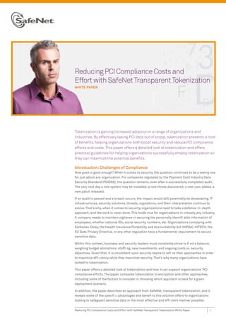 Reducing PCI Compliance Costs and
Effort with SafeNet Transparent Tokenization
WHITE PAPER




Tokenization is gaining increased adoption in a range of organizations and
industries. By effectively taking PCI data out of scope, tokenization presents a host
of benefits, helping organizations both boost security and reduce PCI compliance
efforts and costs. This paper offers a detailed look at tokenization and offers
practical guidelines for helping organizations successfully employ tokenization so
they can maximize the potential benefits.

Introduction: Challenges of Compliance
How good is good enough? When it comes to security, the question continues to be a vexing one
for just about any organization. For companies regulated by the Payment Card Industry Data
Security Standard (PCIDSS), the question remains, even after a successfully completed audit.
The very next day a new system may be installed, a new threat discovered, a new user added, a
new patch released.

If an audit is passed and a breach occurs, the impact would still potentially be devastating. IT
infrastructures, security solutions, threats, regulations, and their interpretation continue to
evolve. That’s why, when it comes to security, organizations need to take a defense-in-depth
approach, and the work is never done. This holds true for organizations in virtually any industry.
A company needs to maintain vigilance in securing the personally identifi able information of
employees, whether national IDs, social security numbers, etc. Organizations complying with
Sarbanes-Oxley, the Health Insurance Portability and Accountability Act (HIPAA), HITECH, the
EU Data Privacy Directive, or any other regulation have a fundamental requirement to secure
sensitive data.

Within this context, business and security leaders must constantly strive to fi nd a balance,
weighing budget allocations, staffi ng, new investments, and ongoing costs vs. security
objectives. Given that, it is incumbent upon security teams to refi ne their approaches in order
to maximize effi ciency while they maximize security. That’s why many organizations have
looked to tokenization.

This paper offers a detailed look at tokenization and how it can support organizations’ PCI
compliance efforts. The paper compares tokenization to encryption and other approaches,
including some of the factors to consider in choosing which approach is best for a given
deployment scenario.

In addition, the paper describes an approach from SafeNet, transparent tokenization, and it
reveals some of the specifi c advantages and benefi ts this solution offers to organizations
looking to safeguard sensitive data in the most effective and effi cient manner possible.


Reducing PCI Compliance Costs and Effort with SafeNet Transparent Tokenization White Paper    1
 