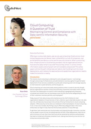 Cloud Computing:
                         A Question of Trust
                         Maintaining Control and Compliance with
                         Data-centric Information Security
                         WHITE PAPER




                         Executive Summary

                         Offering an outsourced, elastic, pay-as-you-go computing infrastructure, cloud
                         computing services can deliver clear-cut benefits to a host of companies. Just
                         as the benefits are obvious, so too are the security concerns. When outsourcing
                         their infrastructures to cloud service providers, how do organizations ensure
                         that sensitive data remains secured? How do they remain in control of their
                         information assets and compliant with all mandates and policies? This white
                         paper outlines the path enterprises can take to start building trust into cloud
                         deployments, and it details the approaches and capabilities organizations need to
                         make this transition a reality.

                         Introduction
                         The move to cloud computing is underway for some very good reasons—cost savings
                         through outsourcing of infrastructure and administration, business agility through the faster
                         deployment of new services, scalability to quickly add computing power and storage capacity
                         to meet seasonal or peak demands, and the list goes on.

                         Cloud computing can raise some pretty vexing questions when it comes to security, though.
                         How do organizations maintain control and ownership of sensitive information when moving
           Russ Dietz    from their own datacenters to a world in which everything is geographically dispersed,
                         virtualized and remote? How can businesses move into the cloud while safeguarding the trust
Vice President & Chief
                         of their customers, business partners, and employees?
    Technology Officer
                         Today, issues of risk, data privacy, and compliance are the chief inhibitors to most
                         organizations’ adoption of cloud services. In fact, a Gartner report cited data location risk, data
                         loss risk, and data security (privacy) risk as three of the top five barriers to cloud-computing
                         adoption. While security can be seen as an obstacle to the broad adoption of cloud computing,
                         it can, in fact, be an enabler. By finding a way to effectively safeguard data in the cloud,
                         enterprises can begin to fully maximize the business potential of cloud offerings.

                         To get there, both enterprises and cloud providers will be going through a transition, one that
                         can be viewed in terms of trust. As enterprises kick off their initial deployments, they’ll do so
                         with a minimum of trust. Over time, that trust will be cemented by solutions and processes
                         that lead to limited and ultimately compliant trust, making cloud security a true win/win for
                         enterprises and providers alike.




                           Cloud Computing: A Question of Trust                                                         1
                           Maintaining Control and Compliance with Data-centric Information Security White Paper
 