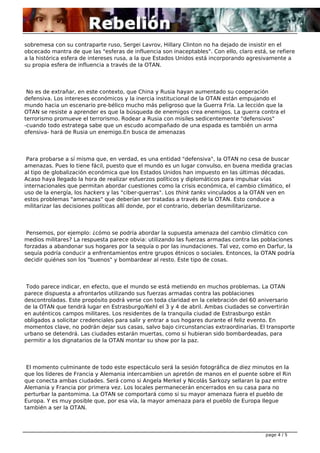 sobremesa con su contraparte ruso, Sergei Lavrov, Hillary Clinton no ha dejado de insistir en el
obcecado mantra de que las "esferas de influencia son inaceptables". Con ello, claro está, se refiere
a la histórica esfera de intereses rusa, a la que Estados Unidos está incorporando agresivamente a
su propia esfera de influencia a través de la OTAN.

No es de extrañar, en este contexto, que China y Rusia hayan aumentado su cooperación
defensiva. Los intereses económicos y la inercia institucional de la OTAN están empujando el
mundo hacia un escenario pre-bélico mucho más peligroso que la Guerra Fría. La lección que la
OTAN se resiste a aprender es que la búsqueda de enemigos crea enemigos. La guerra contra el
terrorismo promueve el terrorismo. Rodear a Rusia con misiles sedicentemente "defensivos"
-cuando todo estratega sabe que un escudo acompañado de una espada es también un arma
ofensiva- hará de Rusia un enemigo.En busca de amenazas

Para probarse a sí misma que, en verdad, es una entidad "defensiva", la OTAN no cesa de buscar
amenazas. Pues lo tiene fácil, puesto que el mundo es un lugar convulso, en buena medida gracias
al tipo de globalización económica que los Estados Unidos han impuesto en las últimas décadas.
Acaso haya llegado la hora de realizar esfuerzos políticos y diplomáticos para impulsar vías
internacionales que permitan abordar cuestiones como la crisis económica, el cambio climático, el
uso de la energía, los hackers y las "ciber-guerras". Los think tanks vinculados a la OTAN ven en
estos problemas "amenazas" que deberían ser tratadas a través de la OTAN. Esto conduce a
militarizar las decisiones políticas allí donde, por el contrario, deberían desmilitarizarse.

Pensemos, por ejemplo: ¿cómo se podría abordar la supuesta amenaza del cambio climático con
medios militares? La respuesta parece obvia: utilizando las fuerzas armadas contra las poblaciones
forzadas a abandonar sus hogares por la sequía o por las inundaciones. Tal vez, como en Darfur, la
sequía podría conducir a enfrentamientos entre grupos étnicos o sociales. Entonces, la OTAN podría
decidir quiénes son los "buenos" y bombardear al resto. Este tipo de cosas.

Todo parece indicar, en efecto, que el mundo se está metiendo en muchos problemas. La OTAN
parece dispuesta a afrontarlos utilizando sus fuerzas armadas contra las poblaciones
descontroladas. Este propósito podrá verse con toda claridad en la celebración del 60 aniversario
de la OTAN que tendrá lugar en Estrasburgo/Kehl el 3 y 4 de abril. Ambas ciudades se convertirán
en auténticos campos militares. Los residentes de la tranquila ciudad de Estrasburgo están
obligados a solicitar credenciales para salir y entrar a sus hogares durante el feliz evento. En
momentos clave, no podrán dejar sus casas, salvo bajo circunstancias extraordinarias. El transporte
urbano se detendrá. Las ciudades estarán muertas, como si hubieran sido bombardeadas, para
permitir a los dignatarios de la OTAN montar su show por la paz.

El momento culminante de todo este espectáculo será la sesión fotográfica de diez minutos en la
que los líderes de Francia y Alemania intercambien un apretón de manos en el puente sobre el Rin
que conecta ambas ciudades. Será como si Angela Merkel y Nicolás Sarkozy sellaran la paz entre
Alemania y Francia por primera vez. Los locales permanecerán encerrados en su casa para no
perturbar la pantomima. La OTAN se comportará como si su mayor amenaza fuera el pueblo de
Europa. Y es muy posible que, por esa vía, la mayor amenaza para el pueblo de Europa llegue
también a ser la OTAN.

page 4 / 5

 