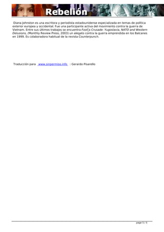 Diana Johnston es una escritora y periodista estadounidense especializada en temas de política
exterior europea y occidental. Fue una participante activa del movimiento contra la guerra de
Vietnam. Entre sus últimos trabajos se encuentra Fool’s Crusade: Yugoslavia, NATO and Western
Delusions, (Monthly Review Press, 2003) un alegato contra la guerra emprendida en los Balcanes
en 1999. Es colaboradora habitual de la revista Counterpunch.

 

Traducción para www.sinpermiso.info : Gerardo Pisarello

page 5 / 5

 