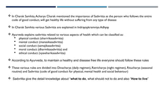  In Charak Samhita,Acharya Charak mentioned the importance of Sadvritta as the person who follows the entire
code of good conduct, will get healthy life without suffering from any type of disease
 In Charak Samhita various Sadvritta are explained in Indrayopkramniya Adhyay
 Ayurveda explains sadvritta related to various aspects of health which can be classified as:
 physical conduct (sharirikasadvritta)
 mental conduct (manasikasadvritta)
 social conduct (samajikasadvritta)
 moral conduct (dharmikasadvritta) and
 ethical conduct (vyavaharikasadvritta)
 According to Ayurveda, to maintain a healthy and disease free life everyone should follow these rules
 These various rules are divided into Dinacharya (daily regimen), Ratricharya (night regimen), Ritucharya (seasonal
routine) and Sadvritta (code of good conduct for physical, mental health and social behaviour)
 Sadvritta give the detail knowledge about “what to do, what should not to do and also “How to live”
 