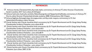 REFRENCES
 Acharya charaka, Charakasamhitha,Ayurveda dipika commentary. In:AcharyaYT, editor.Varanasi: Chaukhamba
Sanskrit sansthan; 2017. Sutra sthana, 8 thChapter.
 Acharya Sushrutha, Sushrutha samhitha, Nibandhasangraha and NyayachandrikaPanjika, commentary. In:Acharya PV
Sharma, editor.Varanasi: Chaukambakrishnadas academy; 2008. Chikitsasthana, 24th Chapter.
 AcharyaVagbhata,Ashtangahridaya, Sarvangasundara and Ayurveda rasayana, commentary. In: Pt. Hari
SadasivaSastriParadakara, editor.Varanasi
 Charak Samhita with Charak chandrika Hindi commentary by Dr.Tripathi Bramhanand and Dr. Ganga Sahay Pandey,
Chaukhambha Surbharti Prakashan, sutra sthana 8/18
 Charak Samhita with Chark chandrika hindi commentary by Dr.Tripathi Bramhanand and Dr. Ganga Sahay Pandey,
Chaukhambha Surbharti Prakashan , sutra sthana 8/31
 Charak Samhita with Chark chandrika hindi commentary by Dr.Tripathi Bramhanand and Dr. Ganga Sahay Pandey,
Chaukhambha Surbharti Prakashan , sutra sthana8/19
 Charak Samhita with Chark chandrika hindi commentary by Dr.Tripathi Bramhanand and Dr. Ganga Sahay Pandey,
Chaukhambha Surbharti Prakashan , sutra sthana 5/101-102
 Charak Samhita with Chark chandrika hindi commentary by Dr.Tripathi Bramhanand and Dr. Ganga Sahay Pandey,
Chaukhambha Surbharti Prakashan , sutra sthana 7/32
 Charak Samhita with Chark chandrika hindi commentary by Dr.Tripathi Bramhanand and Dr. Ganga Sahay Pandey,
Chaukhambha Surbharti Prakashan , sutra sthana 7/33
 Charak Samhita with Charak Chandrika Hindi commentary, by Dr.Tripathi Brahmanand, Chaukhamba Surbharti
Prakashan, Sutra Sthan, 2007; 21/36
 