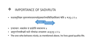  IMPORTANCE OF SADVRUTA
• तध्दयनुतिष्ठन युगपत्संपादयत्यर्थद्वयमारोग्यमिन्द्रियविजयं चेति ॥ च.सू.८/१७
• इत्याचारः समासेन यं प्राप्नोति समाचरन ॥
• आयुरारोग्यमैश्वर्मं यशो लोकांश्च शाश्वतान ।अ.हृ.सू.२/४७
• The one who behaves nicely, as mentioned above, he lives good quality life.
Aarogya
Indriyavijay
 
