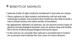  BENEFITS OF SADVRUTA
• Sadvruta (Code of right conducts) mentioned in Ayurveda are unique.
• These regimens of right conduct and behavior will not only help
individuals to obtain and maintain their health but also help to build a
most civilized society and nation,worthy of emulation.
• By appropriate utilization of sadvruta, we can prevent various types of
physical and psychological disorders and can achieve long and healthy
life in terms of physical,psychological and social aspect.
• In the end we can conclude that sadvruta is essential tool in modern
era to prevent and eradicate the root cause of various diseases
 