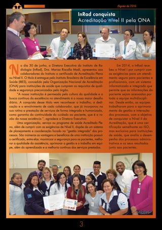 3
Agosto de 2015Fique por Dentro
N
o dia 30 de junho, a Diretora Executiva do Instituto de Ra-
diologia (InRad), Dra. Marisa Riscalla Madi, apresentou aos
colaboradores do Instituto o certificado de Acreditação Plena
ou Nível II. O título é entregue pelo Instituto Brasileiro de Excelência em
Saúde (IBES), concedido pela Organização Nacional de Acreditação
(ONA) para instituições de saúde que cumprem os requisitos de quali-
dade e segurança preconizados pelo órgão.
“A nossa instituição é permeada pela cultura da qualidade e a
busca contínua da excelência no atendimento é o nosso maior desafio
diário. A conquista desse título vem reconhecer o trabalho, a dedi-
cação e o envolvimento de cada colaborador, que já incorporou na
sua rotina a prestação de serviços de forma integrada e humanizada,
como garantia da continuidade do cuidado ao paciente, que é a ra-
zão da nossa existência.”, agradece a Diretora Executiva.
Uma organização, serviço ou programa de saúde Acreditado Ple-
no, além de cumprir com as exigências de Nível II, dispõe de um sistema
de planejamento e coordenação focado na “gestão integrada” dos pro-
cessos. São inúmeras as vantagens e benefícios de uma instituição possuir
o certificado, entre elas: maximizar a segurança para os pacientes, melho-
rar a qualidade da assistência, aprimorar a gestão e o trabalho em equi-
pe, além do aprendizado e a melhoria contínua dos serviços prestados.
InRad conquista
Acreditação nível II pela ONA
Em 2014, o InRad rece-
beu o Nível I por cumprir com
as exigências para um atendi-
mento seguro para pacientes e
profissionais, com um sistema
informatizado e integrado que
permite que as informações do
paciente sejam acessadas por
toda a equipe multidiscipli-
nar. Desde então, as equipes
trabalharam para o aprimora-
mento da gestão e interação
dos processos, com o objetivo
de conquistar o Nível II da
Acreditação, que é uma cer-
tificação semelhante ao ISO,
mas exclusiva para instituições
de saúde, que avalia o desem-
penho dos processos adminis-
trativos e os seus resultados
junto aos pacientes.
 