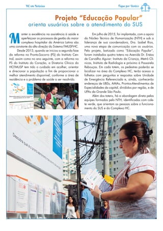 HC em Notícias Fique por Dentro
M
anter a excelência na assistência à saúde e
aperfeiçoar os processos de gestão do maior
complexo hospitalar da América Latina são
uma constante da alta direção do Sistema FMUSP-HC.
Desde 2013, quando se iniciou a segunda fase
da reforma no Pronto-Socorro (PS) do Instituto Cen-
tral, assim como no ano seguinte, com a reforma no
PS do Instituto do Coração, a Diretoria Clínica do
HCFMUSP tem tido o cuidado em acolher, orientar
e direcionar a população a fim de proporcionar o
melhor atendimento disponível, conforme a área de
residência e o problema de saúde a ser resolvido.
Projeto “Educação Popular”
orienta usuários sobre o atendimento do SUS
Em julho de 2015, foi implantada, com o apoio
do Núcleo Técnico de Humanização (NTH) e sob a
liderança de sua coordenadora, Dra. Izabel Rios,
uma nova etapa de comunicação com os usuários.
Pelo projeto, batizado como “Educação Popular”,
foram instalados quatro totens na Avenida Dr. Enéas
de Carvalho Aguiar: Instituto da Criança, Metrô Clí-
nicas, Instituto de Radiologia e próximo à Passarela
Rebouças. Em cada totem, os pedestres poderão se
localizar na área do Complexo HC, terão acesso a
folhetos com perguntas e respostas sobre Unidade
de Emergência Referenciada e, ainda, conhecerão
endereços de UBSs, AMAs, Prontos-Atendimentos de
Especialidades da capital, divididos por região, e de
UPAs da Grande São Paulo.
Além dos totens, há a abordagem direta pelas
equipes formadas pelo NTH, identificadas com cole-
te verde, que orientam as pessoas sobre o funciona-
mento do SUS e do Complexo HC.
 