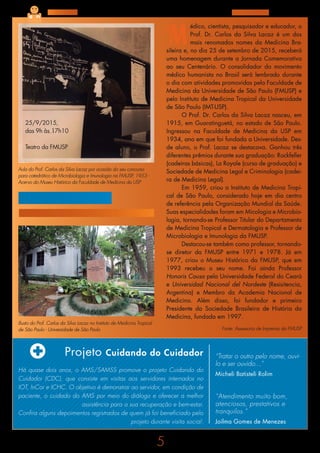 5
Agosto de 2015
Projeto Cuidando do Cuidador
Há quase dois anos, o AMS/SAMSS promove o projeto Cuidando do
Cuidador (CDC), que consiste em visitas aos servidores internados no
IOT, InCor e ICHC. O objetivo é demonstrar ao servidor, em condição de
paciente, o cuidado do AMS por meio do diálogo e oferecer a melhor
assistência para a sua recuperação e bem-estar.
Confira alguns depoimentos registrados de quem já foi beneficiado pelo
projeto durante visita social:
“Atendimento muito bom,
atenciosos, prestativos e
tranquilos.”
Joilma Gomes de Menezes
“Tratar o outro pelo nome, ouvi-
lo e ser ouvido...”
Micheli Batisteli Rolim
Nossa Gente
Centenário do
Prof. Dr. Carlos da Silva Lacaz
M
édico, cientista, pesquisador e educador, o
Prof. Dr. Carlos da Silva Lacaz é um dos
mais renomados nomes da Medicina Bra-
sileira e, no dia 25 de setembro de 2015, receberá
uma homenagem durante a Jornada Comemorativa
ao seu Centenário. O consolidador do movimento
médico humanista no Brasil será lembrado durante
o dia com atividades promovidas pela Faculdade de
Medicina da Universidade de São Paulo (FMUSP) e
pelo Instituto de Medicina Tropical da Universidade
de São Paulo (IMT-USP).
O Prof. Dr. Carlos da Silva Lacaz nasceu, em
1915, em Guaratinguetá, no estado de São Paulo.
Ingressou na Faculdade de Medicina da USP em
1934, ano em que foi fundada a Universidade. Des-
de aluno, o Prof. Lacaz se destacava. Ganhou três
diferentes prêmios durante sua graduação: Rockfeller
(cadeiras básicas), La Royale (curso de graduação) e
Sociedade de Medicina Legal e Criminologia (cadei-
ra de Medicina Legal).
Em 1959, criou o Instituto de Medicina Tropi-
cal de São Paulo, considerado hoje em dia centro
de referência pela Organização Mundial da Saúde.
Suas especialidades foram em Micologia e Microbio-
logia, tornando-se Professor Titular do Departamento
de Medicina Tropical e Dermatologia e Professor de
Microbiologia e Imunologia da FMUSP.
Destacou-se também como professor, tornando-
se diretor da FMUSP entre 1971 e 1978. Já em
1977, criou o Museu Histórico da FMUSP, que em
1993 recebeu o seu nome. Foi ainda Professor
Honoris Causa pela Universidade Federal do Ceará
e Universidad Nacional del Nordeste (Resisitencia,
Argentina) e Membro da Academia Nacional de
Medicina. Além disso, foi fundador e primeiro
Presidente da Sociedade Brasileira de História da
Medicina, fundada em 1997.
25/9/2015,
das 9h às 17h10
Teatro da FMUSP
Fonte: Assessoria de Imprensa da FMUSP
Aula do Prof. Carlos da Silva Lacaz por ocasião do seu concurso
para catedrático de Microbiologia e Imunologia na FMUSP, 1953 -
Acervo do Museu Histórico da Faculdade de Medicina da USP
Busto do Prof. Carlos da Silva Lacaz no Instituto de Medicina Tropical
de São Paulo - Universidade de São Paulo
 