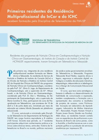 Ciência e Saúde
Residentes dos programas de Nutrição Clínica em Cardiopneumologia e Nutrição
Clínica em Gastroenterologia, do Instituto do Coração e do Instituto Central do
HCFMUSP, respectivamente, tiveram formação em Telemedicina e Telessaúde
P
ela primeira vez, integrantes de uma residência
multiprofissional recebem formação em Teleme-
dicina e Telessaúde. As residentes do Serviço de
Nutrição e Dietética do Instituto do Coração (InCor) e
da Divisão de Nutrição e Dietética do Instituto Central
(IC) do Hospital das Clínicas da FMUSP, dos programas
de Nutrição Clínica em Cardiopneumologia, coordena-
do pela Profª. Drª. Sílvia G. Lage, do Departamento de
Cardiopneumologia, sob a supervisão da Drª. Mitsue
Isosaki, e de Nutrição Clínica em Gastroenterologia,
coordenado pelo Prof. Dr. Dan L. Waitzberg, do De-
partamento de Gastroenterologia, sob a supervisão de
Maria Carolina G. Dias, participaram do curso de Pós-
-graduação em Telemedicina, que aconteceu de 10 de
abril a 3 de junho deste ano, ministrado por meio de
educação em sistema híbrido (baseada em plataforma
educacional).
O curso, estruturado e ministrado pela Discipli-
na de Telemedicina do Departamento de Patologia da
FMUSP, tem carga horária equivalente a 8 créditos
(120 horas). Durante esse período, as 7 residentes
participantes adquiriram conhecimentos práticos e te-
óricos sobre diversos temas, entre eles: história da Te-
lemedicina no Brasil e no mundo; políticas nacionais
Primeiras residentes da Residência
Multiprofissional do InCor e do ICHC
recebem formação pela Disciplina de Telemedicina da FMUSP
de saúde e ações governamentais envolven-
do Telemedicina e Telessaúde; Programa
Telessaúde Brasil Redes; aspectos éticos e
legais; segurança e educação digital; es-
tratégias e modelos de educação interativa;
telepatologia; teleassistência e telediagnós-
tico e Design de Comunicação Educacional
em Saúde.
O curso, que teve como estratégias o
fomento à reflexão e o desenvolvimento da
habilidade de comunicação e expressão,
também complementou a formação com a
apresentação dos conceitos e resultados
de projetos de sucesso, como Pró-Inova-
lab: Inovação em Laboratório de Aprendi-
zagem; Laboratório de Mídias Interativas
3D – Renovalab; Projeto Homem Virtual e
Projeto Jovem Doutor (Saúde nas Escolas).
Além disso, as residentes tiveram contato
com as experiências de profissionais e pro-
fessores do Brasil e de outros países, como
a Austrália, e familiarizaram-se com a com-
putação gráfica e a produção de estruturas
anatômicas por impressora 3D.
Fonte: e-Notícias Telemedicina - Agosto 2015
 