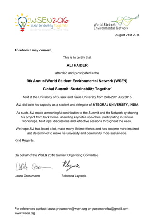  
 
 
 
August 21st 2016 
 
To whom it may concern, 
This is to certify that  
ALI HAIDER  
attended and participated in the  
9th Annual World Student Environmental Network (WSEN)  
Global Summit ‘Sustainability Together’ 
 held at the University of Sussex and Keele University from 24th­29th July 2016. 
ALI​ ​did so in his capacity as a student and delegate of ​INTEGRAL UNIVERSITY, INDIA 
As such, ​ALI​ made a meaningful contribution to the Summit and the Network by sharing 
his​ ​project from back home, attending keynotes speeches, participating in various 
workshops, field trips, discussions and reflective sessions throughout the week. 
We hope ​ALI​ has learnt a lot, made many lifetime friends and has become more inspired 
and determined to make his​ ​university and community more sustainable. 
Kind Regards,  
 
On behalf of the WSEN 2016 Summit Organizing Committee 
Laura Grossmann                         Rebecca Laycock 
 
For references contact: ​laura.grossmann@wsen.org​ or ​grossmannlau@gmail.com 
www.wsen.org 
 