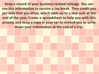 Keep a record of your business related mileage. You can
use this information to receive a tax break. They credit you
per mile that you drive, which adds up to a nice sum at the
end of the year. Create a spreadsheet to help you with this
process and keep a copy in your car to remind you to write
        down your information at the end of a trip.
 