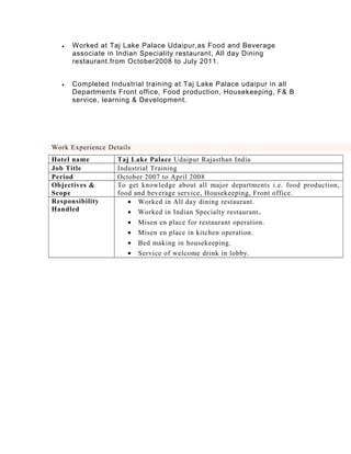 • Worked at Taj Lake Palace Udaipur,as Food and Beverage
associate in Indian Speciality restaurant, All day Dining
restaurant.from October2008 to July 2011.
• Completed Industrial training at Taj Lake Palace udaipur in all
Departments Front office, Food production, Housekeeping, F& B
service, learning & Development.
Work Experience Details
Hotel name Taj Lake Palace Udaipur Rajasthan India
Job Title Industrial Training
Period October 2007 to April 2008
Objectives &
Scope
To get knowledge about all major departments i.e. food production,
food and beverage service, Housekeeping, Front office.
Responsibility
Handled
• Worked in All day dining restaurant.
• Worked in Indian Specialty restaurant.
• Misen en place for restaurant operation.
• Misen en place in kitchen operation.
• Bed making in housekeeping.
• Service of welcome drink in lobby.
 