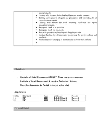 anniversary etc.
• Looking after In room dining food and beverage service requests.
• Tapping down guest’s allergens and preferences and forwarding to all
respective departments.
• Looking after Private bar stock inventory requisition and report
generation for audit.
• Take guest check in at reception.
• Take guest check out for guests.
• Tour with guests for sightseeing and shopping arcades.
• Conduct briefing for all associates in morning for service culture and
standards.
• Maintain records for expiry of minibar items in room track on time.
•
• Bachelor of Hotel Management (BHMCT) Three year degree program
Institute of Hotel Management & catering Technology Udaipur
Rajasthan (approved by Punjab technical university)
Academics
S.No. Standard Year Uni/Board Result
1. 10th
2004 C.B.S.E Board Passed
2. 12th
2006 C.B.S.E Board Passed
Education:
Personal Detail
 