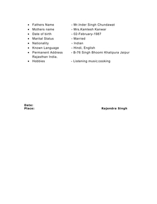 • Fathers Name - Mr.Inder Singh Chundawat
• Mothers name - Mrs.Kamlesh Kanwar
• Date of birth - 02-February-1987
• Marital Status - Married
• Nationality - Indian
• Known Language - Hindi, English
• Permanent Address - B-76 Singh Bhoomi Khatipura Jaipur
Rajasthan India.
• Hobbies - Listening music;cooking
Date:
Place: Rajendra Singh
 