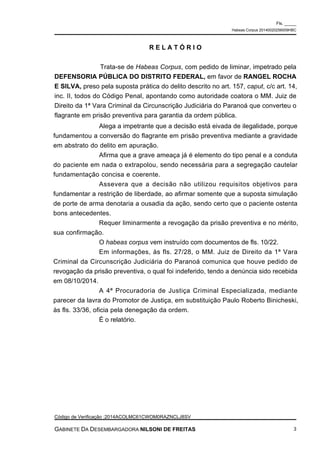 Alega a impetrante que a decisão está eivada de ilegalidade, porque
fundamentou a conversão do flagrante em prisão preventiva mediante a gravidade
em abstrato do delito em apuração.
Afirma que a grave ameaça já é elemento do tipo penal e a conduta
do paciente em nada o extrapolou, sendo necessária para a segregação cautelar
fundamentação concisa e coerente.
Assevera que a decisão não utilizou requisitos objetivos para
fundamentar a restrição de liberdade, ao afirmar somente que a suposta simulação
de porte de arma denotaria a ousadia da ação, sendo certo que o paciente ostenta
bons antecedentes.
Requer liminarmente a revogação da prisão preventiva e no mérito,
sua confirmação.
O habeas corpus vem instruído com documentos de fls. 10/22.
Em informações, às fls. 27/28, o MM. Juiz de Direito da 1ª Vara
Criminal da Circunscrição Judiciária do Paranoá comunica que houve pedido de
revogação da prisão preventiva, o qual foi indeferido, tendo a denúncia sido recebida
em 08/10/2014.
A 4ª Procuradoria de Justiça Criminal Especializada, mediante
parecer da lavra do Promotor de Justiça, em substituição Paulo Roberto Binicheski,
às fls. 33/36, oficia pela denegação da ordem.
É o relatório.
R E L A T Ó R I O
Trata-se de Habeas Corpus, com pedido de liminar, impetrado pela
DEFENSORIA PÚBLICA DO DISTRITO FEDERAL, em favor de RANGEL ROCHA
E SILVA, preso pela suposta prática do delito descrito no art. 157, caput, c/c art. 14,
inc. II, todos do Código Penal, apontando como autoridade coatora o MM. Juiz de
Direito da 1ª Vara Criminal da Circunscrição Judiciária do Paranoá que converteu o
flagrante em prisão preventiva para garantia da ordem pública.
Fls. _____
Habeas Corpus 20140020256009HBC
Código de Verificação :2014ACOLMC61CWOM0RAZNCLJ8SV
GABINETE DA DESEMBARGADORA NILSONI DE FREITAS 3
 