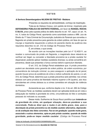 Trata-se de Habeas Corpus, com pedido de liminar, impetrado pela
DEFENSORIA PÚBLICA DO DISTRITO FEDERAL, em favor de RANGEL ROCHA
E SILVA, preso pela suposta prática do delito descrito no art. 157, caput, c/c art. 14,
inc. II, todos do Código Penal, apontando como autoridade coatora o MM. Juiz de
Direito da 1ª Vara Criminal da Circunscrição Judiciária do Paranoá que converteu o
flagrante em prisão preventiva para garantia da ordem pública, em face do que se
insurge a impetrante requerendo a soltura do paciente diante da ausência dos
requisitos descritos no art. 312 do Código de Processo Penal.
É, em síntese, o que consta.
De acordo com as inovações trazidas pela Lei nº 12.403/11, ao
receber o comunicado da prisão em flagrante, o magistrado deve relaxá-la se
verificar ser ilegal; ou conceder a liberdade provisória se a prisão cautelar for
dispensável, podendo aplicar medidas cautelares diversas; ou ainda convertê-la em
preventiva, desde que presentes o fumus comissi delicti e opericulum libertatis.
O art. 312, do Código Penal estabelece que: A prisão preventiva
poderá ser decretada como garantia da ordem pública, da ordem econômica, por
conveniência da instrução criminal, ou para assegurar a aplicação da lei penal,
quando houver prova da existência do crime e indício suficiente de autoria, e o art.
313, do Código Penal, determina que a prisão preventiva será admitida: nos crimes
dolosos com pena privativa de liberdade máxima superior a 04 (quatro), aos réus
reincidentes em crimes dolosos ou a crimes cometidos em situação de violência
doméstica.
Acrescente-se que, conforme dispõe o inc. II do art. 282 do Código
de Processo Penal, as medidas cautelares devem ser aplicadas tendo-se em vista a
adequação da medida à gravidade do crime, circunstâncias do fato e condições
pessoais do indiciado ou acusado.
Desse modo, Guilherme de Souza Nucci pontifica que tratando-se
da gravidade do crime, em qualquer situação, deve-se ponderar a sua
concretude. Pode-se dizer que o roubo é um delito grave, mas, para a
decretação da prisão preventiva ou de medida cautelar alternativa, depreende-
se da avaliação dos fatos concretos. Faz-se em gradação: quando muito grave,
associado a outros elementos, opta-se pela prisão cautelar; quando de média
gravidade, pode-se impor medida cautelar. (Código de Processo Penal
V O T O S
A Senhora Desembargadora NILSONI DE FREITAS - Relatora
Presentes os requisitos de admissibilidade, conheço da impetração.
Fls. _____
Habeas Corpus 20140020256009HBC
Código de Verificação :2014ACOLMC61CWOM0RAZNCLJ8SV
GABINETE DA DESEMBARGADORA NILSONI DE FREITAS 4
 