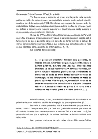 Comentado, Editora Forense, 13ª edição, p. 644).
Verifica-se que o paciente foi preso em flagrante pela suposta
prática do delito de roubo simples, na modalidade tentada, tendo a denúncia sido
recebida em 8 de outubro de 2014. Denota-se que, apesar da comprovação da
materialidade delitiva e dos indícios suficientes de autoria e o fato do crime de roubo
ser doloso e possuir pena máxima superior a 4 (quatro) anos, resta ausente a
demonstração do periculum in libertatis.
O Juiz da 1ª Vara Criminal da Circunscrição Judiciária do Paranoá
converteu o flagrante em prisão preventiva para a garantia da ordem pública, sob o
fundamento de que o paciente agiu com ousadia ao tentar subtrair o celular da
vítima, com simulacro de arma de fogo, o que indicaria sua periculosidade e o risco
de sua liberdade para a garantia da ordem pública. (fl. 10).
Eis excertos de sua decisão:
(...) o 'periculum libertatis' também está presente, na
medida em que a liberdade do preso representa afronta a
ordem pública. Embora não possua antecedentes
criminais, vê-se que o relato do APF narra ação ousada, em
que o autuado, mediante grave ameaça, consistente na
simulação de porte de arma, tentou subtrair o celular da
vítima Iago, só não conseguindo o seu intento em razão da
pronta ação das vítimas que, ao perceberam tratar-se de
arma de um simulacro, imobilizaram a autuado. Do relato,
ressalta a periculosidade do preso e o risco que a
liberdade representa para a ordem pública. (...).
Posteriormente, o Juiz, mantendo inalterados os fundamentos da
primeira decisão, indeferiu pedido de revogação da prisão preventiva. (fl. 31).
No caso, a prisão preventiva não é adequada nem proporcional ao
crime cometido pelo paciente, em que pese sua gravidade abstrata, porquanto as
circunstâncias concretas que envolveram a moldura fática e as suas condições
pessoais indicam que a aplicação de outras medidas cautelares seriam mais
adequado.
Isso porque, conforme narrado pelas vítimas Márcio de Caldas
Fls. _____
Habeas Corpus 20140020256009HBC
Código de Verificação :2014ACOLMC61CWOM0RAZNCLJ8SV
GABINETE DA DESEMBARGADORA NILSONI DE FREITAS 5
 