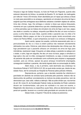 Verçosa e Iago de Caldas Verçosa, no Auto de Prisão em Flagrante, quando eles
estavam descendo do ônibus, na parada da Quadra 15, do Itapoã, de madrugada,
por volta de 1 hora e 30 minutos, foram abordados por um rapaz que colocou a blusa
no rosto para escondê-lo e os ameaçou, apontando um simulacro de arma de fogo e
exigindo que lhes entregasse seus telefones celulares e também objetos de valores.
Uma das vítimas, Iogo, lhe entregou o celular e disse que estava bloqueado,
momento em que o paciente determinou que ele o desbloqueasse. Nesse momento,
a vítima percebeu que se tratava de simulacro de arma de fogo e por isso, pegou
seu skate e o acertou na cabeça, enquanto que Márcio lhe deu um soco na boca e
puxou a arma falsa de suas mãos, quando então o paciente caiu no chão e foi
imobilizado. Márcio pegou um táxi e foi procurar ajuda, tendo encontrado uma
viatura da Polícia Militar, a qual compareceu ao local e os conduziu à Delegacia.
Assim sendo, apesar da ousadia, conforme asseverado pelo Juiz, a
periculosidade do réu e o risco à ordem pública não restaram devidamente
delineados nos autos. Extrai-se, pela leitura das declarações das vítimas que, tão
logo perceberam que o paciente utilizava um simulacro de arma de fogo para
intimidá-las, resolveram reagir. Enquanto um deles atingiu o paciente na cabeça com
o skate, o outro, logo em seguida, lhe deu um soco na boca, pegou o simulacro e
logo após o réu cair no chão, conseguiram imobilizá-lo, ou seja, o modus operandi
do paciente não pode ser considerado como suficiente para amparar a segregação
cautelar, pois as vítimas, apesar da grave ameaça inicialmente empregada,
conseguiram imobilizar o paciente, não tendo logrado êxito na consumação do delito.
Além disso, o réu é primário, está declinado seu endereço na
Ocorrência Policial nº 8.971/2014-0 (fl. 22) na qual ainda consta que, diante de seu
estado físico, ele foi conduzido ao Hospital do Paranoá pelos policiais militares.
Depreende-se, portanto, que a decisão resistida fez referência à
gravidade em abstrato da conduta típica praticada pelo paciente, todavia não se
desincumbiu de justificar concretamente os motivos da prisão preventiva, nem de
demonstrar que, caso solto, voltaria a delinqüir. Não se pode olvidar que, nos termos
do art. 93, inciso IX, da Constituição Federal, todas as decisões do Poder Judiciário
devem ser fundamentadas, sob pena de nulidade e no caso em exame, o
Magistrado não descreveu ou especificou quais fatos, afora as elementares do tipo
penal em questão, levaram-no a concluir pela gravidade em concreto do crime.
Desse modo, o Superior Tribunal de Justiça se posicionou:
Fls. _____
Habeas Corpus 20140020256009HBC
Código de Verificação :2014ACOLMC61CWOM0RAZNCLJ8SV
GABINETE DA DESEMBARGADORA NILSONI DE FREITAS 6
 