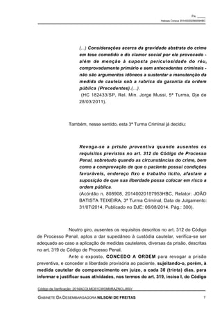 (...) Considerações acerca da gravidade abstrata do crime
em tese cometido e do clamor social por ele provocado -
além de menção à suposta periculosidade do réu,
comprovadamente primário e sem antecedentes criminais -
não são argumentos idôneos a sustentar a manutenção da
medida de cautela sob a rubrica da garantia da ordem
pública (Precedentes).(...).
(HC 182433/SP, Rel. Min. Jorge Mussi, 5ª Turma, Dje de
28/03/2011).
Também, nesse sentido, esta 3ª Turma Criminal já decidiu:
Revoga-se a prisão preventiva quando ausentes os
requisitos previstos no art. 312 do Código de Processo
Penal, sobretudo quando as circunstâncias do crime, bem
como a comprovação de que o paciente possui condições
favoráveis, endereço fixo e trabalho lícito, afastam a
suposição de que sua liberdade possa colocar em risco a
ordem pública.
(Acórdão n. 808908, 20140020157953HBC, Relator: JOÃO
BATISTA TEIXEIRA, 3ª Turma Criminal, Data de Julgamento:
31/07/2014, Publicado no DJE: 06/08/2014. Pág.: 300).
Noutro giro, ausentes os requisitos descritos no art. 312 do Código
de Processo Penal, aptos a dar supedâneo à custódia cautelar, verifica-se ser
adequado ao caso a aplicação de medidas cautelares, diversas da prisão, descritas
no art. 319 do Código de Processo Penal.
Ante o exposto, CONCEDO A ORDEM para revogar a prisão
preventiva, e conceder a liberdade provisória ao paciente, sujeitando-o, porém, à
medida cautelar de comparecimento em juízo, a cada 30 (trinta) dias, para
informar e justificar suas atividades, nos termos do art. 319, inciso I, do Código
Fls. _____
Habeas Corpus 20140020256009HBC
Código de Verificação :2014ACOLMC61CWOM0RAZNCLJ8SV
GABINETE DA DESEMBARGADORA NILSONI DE FREITAS 7
 