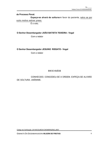 de Processo Penal.
Expeça-se alvará de solturaem favor do paciente, salvo se por
outro motivo estiver preso.
É o voto.
O Senhor Desembargador JOÃO BATISTA TEIXEIRA - Vogal
Com o relator
O Senhor Desembargador JESUINO RISSATO - Vogal
Com o relator
D E C I S Ã O
CONHECIDO. CONCEDEU-SE A ORDEM. EXPEÇA-SE ALVARÁ
DE SOLTURA. UNÂNIME.
Fls. _____
Habeas Corpus 20140020256009HBC
Código de Verificação :2014ACOLMC61CWOM0RAZNCLJ8SV
GABINETE DA DESEMBARGADORA NILSONI DE FREITAS 8
 